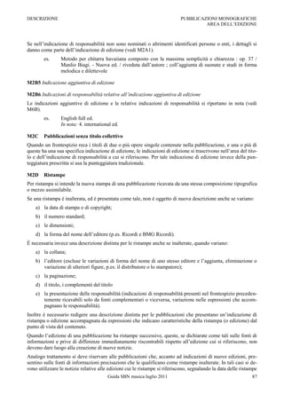 DESCRIZIONE                                                                 PUBBLICAZIONI MONOGRAFICHE
                                                                                     AREA DELL‟EDIZIONE



Se nell‟indicazione di responsabilità non sono nominati o altrimenti identificati persone o enti, i dettagli si
danno come parte dell‟indicazione di edizione (vedi M2A1).
        es.     Metodo per chitarra havaiiana composto con la massima semplicità e chiarezza : op. 37 /
                Manlio Biagi. - Nuova ed. / riveduta dall‟autore ; coll‟aggiunta di suonate e studi in forma
                melodica e dilettevole

M2B5 Indicazione aggiuntiva di edizione

M2B6 Indicazioni di responsabilità relative all’indicazione aggiuntiva di edizione
Le indicazioni aggiuntive di edizione e le relative indicazioni di responsabilità si riportano in nota (vedi
M6B).
        es.     English full ed.
                In nota: 4. international ed.

M2C     Pubblicazioni senza titolo collettivo
Quando un frontespizio reca i titoli di due o più opere singole contenute nella pubblicazione, e una o più di
queste ha una sua specifica indicazione di edizione, le indicazioni di edizione si trascrivono nell‟area del tito-
lo e dell‟indicazione di responsabilità a cui si riferiscono. Per tale indicazione di edizione invece della pun-
teggiatura prescritta si usa la punteggiatura tradizionale.

M2D     Ristampe
Per ristampa si intende la nuova stampa di una pubblicazione ricavata da una stessa composizione tipografica
o mezzo assimilabile.
Se una ristampa è inalterata, ed è presentata come tale, non è oggetto di nuova descrizione anche se variano:
    a) la data di stampa o di copyright;
    b) il numero standard;
    c) le dimensioni;
    d) la forma del nome dell‟editore (p.es. Ricordi e BMG Ricordi).
È necessaria invece una descrizione distinta per le ristampe anche se inalterate, quando variano:
    a) la collana;
    b) l‟editore (escluse le variazioni di forma del nome di uno stesso editore e l‟aggiunta, eliminazione o
       variazione di ulteriori figure, p.es. il distributore o lo stampatore);
    c) la paginazione;
    d) il titolo, i complementi del titolo
    e) la presentazione delle responsabilità (indicazioni di responsabilità presenti nel frontespizio preceden-
       temente ricavabili solo da fonti complementari o viceversa, variazione nelle espressioni che accom-
       pagnano le responsabilità).
Inoltre è necessario redigere una descrizione distinta per le pubblicazioni che presentano un‟indicazione di
ristampa o edizione accompagnata da espressioni che indicano caratteristiche della ristampa (o edizione) dal
punto di vista del contenuto.
Quando l‟edizione di una pubblicazione ha ristampe successive, queste, se dichiarate come tali sulle fonti di
informazioni e prive di differenze immediatamente riscontrabili rispetto all‟edizione cui si riferiscono, non
devono dare luogo alla creazione di nuove notizie.
Analogo trattamento si deve riservare alle pubblicazioni che, accanto ad indicazioni di nuove edizioni, pre-
sentino sulle fonti di informazioni precisazioni che le qualificano come ristampe inalterate. In tali casi si de-
vono utilizzare le notizie relative alle edizioni cui le ristampe si riferiscono, segnalando la data delle ristampe
                                        Guida SBN musica luglio 2011                                            87
 