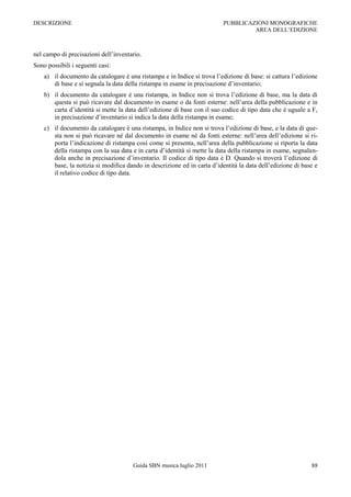 DESCRIZIONE                                                               PUBBLICAZIONI MONOGRAFICHE
                                                                                   AREA DELL‟EDIZIONE



nel campo di precisazioni dell‟inventario.
Sono possibili i seguenti casi:
    a) il documento da catalogare è una ristampa e in Indice si trova l‟edizione di base: si cattura l‟edizione
       di base e si segnala la data della ristampa in esame in precisazione d‟inventario;
    b) il documento da catalogare è una ristampa, in Indice non si trova l‟edizione di base, ma la data di
       questa si può ricavare dal documento in esame o da fonti esterne: nell‟area della pubblicazione e in
       carta d‟identità si mette la data dell‟edizione di base con il suo codice di tipo data che è uguale a F,
       in precisazione d‟inventario si indica la data della ristampa in esame;
    c) il documento da catalogare è una ristampa, in Indice non si trova l‟edizione di base, e la data di que-
       sta non si può ricavare né dal documento in esame né da fonti esterne: nell‟area dell‟edizione si ri-
       porta l‟indicazione di ristampa così come si presenta, nell‟area della pubblicazione si riporta la data
       della ristampa con la sua data e in carta d‟identità si mette la data della ristampa in esame, segnalan-
       dola anche in precisazione d‟inventario. Il codice di tipo data è D. Quando si troverà l‟edizione di
       base, la notizia si modifica dando in descrizione ed in carta d‟identità la data dell‟edizione di base e
       il relativo codice di tipo data.




                                      Guida SBN musica luglio 2011                                          88
 