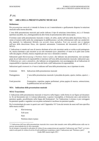 DESCRIZIONE                                                                    PUBBLICAZIONI MONOGRAFICHE
                                                                         AREA DELLA PRESENTAZIONE MUSICALE



 [M]
M3       AREA DELLA PRESENTAZIONE MUSICALE

Definizione:
Per presentazione musicale si intende la forma in cui è materialmente o graficamente disposta la notazione
musicale nella risorsa descritta.
L‟area della presentazione musicale può anche indicare il tipo di notazione (intavolatura, etc.) e il formato
(partitura tascabile, etc.), distinguendola da altre forme di presentazione della stessa opera.
Il termine usato nella presentazione musicale si ripete, di solito, anche nell‟area della descrizione fisica, in-
sieme al numero delle unità che compongono la pubblicazione e ad altre informazioni sulle sue caratteristi-
che materiali. Le indicazioni Melodia con accordi, Linea melodica, Testi con accordi, non si ripetono
nell‟area della descrizione fisica, che riporterà unicamente l‟estensione del documento (vedi M5A2 e
M5A3).
L‟indicazione si omette nel caso di musica destinata ad un solo esecutore anche se scritta su più pentagram-
mi, musica destinata a più esecutori su un solo strumento (p.es. pianoforte a 4 mani se le parti sono scritte
sulle due pagine a fronte), musica originale per una voce e strumento a tastiera.
Indicazioni quali Klavierauszug o Partition chant et piano, che indicano una presentazione, non accompa-
gnate da un‟indicazione di responsabilità si riportano nell‟area della presentazione musicale; indicazioni qua-
li Riduzione per canto e pianoforte, che indicano un arrangiamento, non accompagnate da un‟indicazione di
responsabilità si riportano invece nell‟area del titolo e dell‟indicazione di responsabilità.
Indicazioni quali strumenti in si♭ non si indicano nell‟area della presentazione, ma si riportano in nota.

Contenuto          M3A     Indicazione della presentazione musicale

Punteggiatura              L‟area della presentazione musicale è preceduta da punto, spazio, trattino, spazio (. -
                           ).

Fonti prescritte           Frontespizio, copertina, pagine preliminari, prima pagina di musica, sottoscrizione,
                           la pubblicazione nel suo insieme.

M3A      Indicazione della presentazione musicale

M3A1 Trascrizione
L‟indicazione della presentazione musicale si trascrive nella lingua e nella forma in cui figura sul documen-
to. Se sul documento non vi è alcuna indicazione, o questa è incompleta, si forniscono uno o più termini tra
parentesi quadre, possibilmente nella lingua del frontespizio1. Se l‟indicazione è erronea si può correggere
tra parentesi quadre o segnalare con un punto esclamativo racchiuso tra parentesi quadre.
Per la terminologia da usare in questi casi vedi l‟Appendice VI “Lista dei termini da usare nell‟area specifica
della musica notata”.
         es.       Klavierauszug
                   Full score
                   Parti
                   Partition chant et piano

1 L‟indicazione dell‟area della presentazione musicale deve essere data tenendo conto della pubblicazione nella sua in-
terezza, prescindendo da ciò che si possiede.
Se ad esempio si possiede la sola parte di violino di una composizione per quartetto l‟indicazione sarà “Parti”, se si pos-
siede la sola parte di violino di un trio d‟archi pubblicato in partitura e parti, l‟indicazione sarà “Partitura e parti”.
                                              Guida SBN musica luglio 2011                                                 89
 