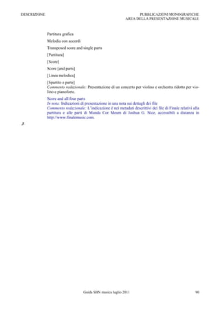 DESCRIZIONE                                                         PUBBLICAZIONI MONOGRAFICHE
                                                              AREA DELLA PRESENTAZIONE MUSICALE



              Partitura grafica
              Melodia con accordi
              Transposed score and single parts
              [Partitura]
              [Score]
              Score [and parts]
              [Linea melodica]
              [Spartito e parte]
              Commento redazionale: Presentazione di un concerto per violino e orchestra ridotto per vio-
              lino e pianoforte.
              Score and all four parts
              In nota: Indicazioni di presentazione in una nota sui dettagli dei file
              Commento redazionale: L‟indicazione è nei metadati descrittivi dei file di Finale relativi alla
              partitura e alle parti di Munda Cor Meum di Joshua G. Nice, accessibili a distanza in
              http://www.finalemusic.com.





                                    Guida SBN musica luglio 2011                                          90
 