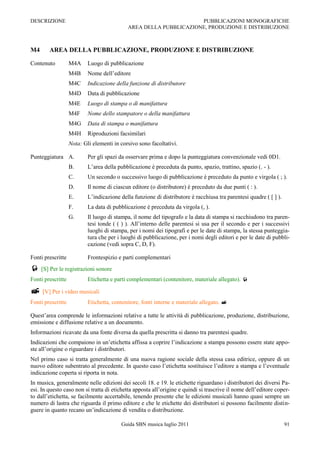 DESCRIZIONE                                                        PUBBLICAZIONI MONOGRAFICHE
                                            AREA DELLA PUBBLICAZIONE, PRODUZIONE E DISTRIBUZIONE



M4      AREA DELLA PUBBLICAZIONE, PRODUZIONE E DISTRIBUZIONE

Contenuto          M4A     Luogo di pubblicazione
                   M4B     Nome dell‟editore
                   M4C     Indicazione della funzione di distributore
                   M4D     Data di pubblicazione
                   M4E     Luogo di stampa o di manifattura
                   M4F     Nome dello stampatore o della manifattura
                   M4G     Data di stampa o manifattura
                   M4H     Riproduzioni facsimilari
                   Nota: Gli elementi in corsivo sono facoltativi.

Punteggiatura A.           Per gli spazi da osservare prima e dopo la punteggiatura convenzionale vedi 0D1.
                   B.      L‟area della pubblicazione è preceduta da punto, spazio, trattino, spazio (. - ).
                   C.      Un secondo o successivo luogo di pubblicazione è preceduto da punto e virgola ( ; ).
                   D.      Il nome di ciascun editore (o distributore) è preceduto da due punti ( : ).
                   E.      L‟indicazione della funzione di distributore è racchiusa tra parentesi quadre ( [ ] ).
                   F.      La data di pubblicazione è preceduta da virgola (, ).
                   G.      Il luogo di stampa, il nome del tipografo e la data di stampa si racchiudono tra paren-
                           tesi tonde ( ( ) ). All‟interno delle parentesi si usa per il secondo e per i successivi
                           luoghi di stampa, per i nomi dei tipografi e per le date di stampa, la stessa punteggia-
                           tura che per i luoghi di pubblicazione, per i nomi degli editori e per le date di pubbli-
                           cazione (vedi sopra C, D, F).

Fonti prescritte           Frontespizio e parti complementari
 [S] Per le registrazioni sonore
Fonti prescritte           Etichetta e parti complementari (contenitore, materiale allegato). 

 [V] Per i video musicali
Fonti prescritte           Etichetta, contenitore, fonti interne e materiale allegato. 

Quest‟area comprende le informazioni relative a tutte le attività di pubblicazione, produzione, distribuzione,
emissione e diffusione relative a un documento.
Informazioni ricavate da una fonte diversa da quella prescritta si danno tra parentesi quadre.
Indicazioni che compaiono in un‟etichetta affissa a coprire l‟indicazione a stampa possono essere state appo-
ste all‟origine o riguardare i distributori.
Nel primo caso si tratta generalmente di una nuova ragione sociale della stessa casa editrice, oppure di un
nuovo editore subentrato al precedente. In questo caso l‟etichetta sostituisce l‟editore a stampa e l‟eventuale
indicazione coperta si riporta in nota.
In musica, generalmente nelle edizioni dei secoli 18. e 19. le etichette riguardano i distributori dei diversi Pa-
esi. In questo caso non si tratta di etichetta apposta all‟origine e quindi si trascrive il nome dell‟editore coper-
to dall‟etichetta, se facilmente accertabile, tenendo presente che le edizioni musicali hanno quasi sempre un
numero di lastra che riguarda il primo editore e che le etichette dei distributori si possono facilmente distin-
guere in quanto recano un‟indicazione di vendita o distribuzione.

                                         Guida SBN musica luglio 2011                                               91
 