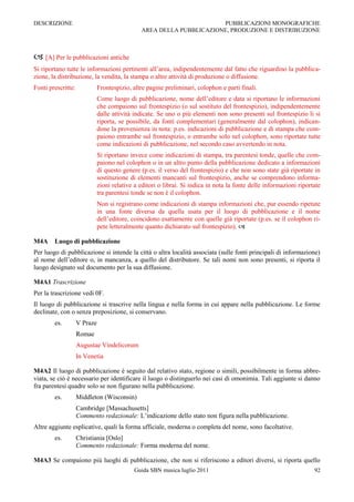 DESCRIZIONE                                                           PUBBLICAZIONI MONOGRAFICHE
                                               AREA DELLA PUBBLICAZIONE, PRODUZIONE E DISTRIBUZIONE



 [A] Per le pubblicazioni antiche
Si riportano tutte le informazioni pertinenti all‟area, indipendentemente dal fatto che riguardino la pubblica-
zione, la distribuzione, la vendita, la stampa o altre attività di produzione o diffusione.
Fonti prescritte:             Frontespizio, altre pagine preliminari, colophon e parti finali.
                              Come luogo di pubblicazione, nome dell‟editore e data si riportano le informazioni
                              che compaiono sul frontespizio (o sul sostituto del frontespizio), indipendentemente
                              dalle attività indicate. Se uno o più elementi non sono presenti sul frontespizio li si
                              riporta, se possibile, da fonti complementari (generalmente dal colophon), indican-
                              done la provenienza in nota: p.es. indicazioni di pubblicazione e di stampa che com-
                              paiono entrambe sul frontespizio, o entrambe solo nel colophon, sono riportate tutte
                              come indicazioni di pubblicazione, nel secondo caso avvertendo in nota.
                              Si riportano invece come indicazioni di stampa, tra parentesi tonde, quelle che com-
                              paiono nel colophon o in un altro punto della pubblicazione dedicato a informazioni
                              di questo genere (p.es. il verso del frontespizio) e che non sono state già riportate in
                              sostituzione di elementi mancanti sul frontespizio, anche se comprendono informa-
                              zioni relative a editori o librai. Si indica in nota la fonte delle informazioni riportate
                              tra parentesi tonde se non è il colophon.
                              Non si registrano come indicazioni di stampa informazioni che, pur essendo ripetute
                              in una fonte diversa da quella usata per il luogo di pubblicazione e il nome
                              dell‟editore, coincidono esattamente con quelle già riportate (p.es. se il colophon ri-
                              pete letteralmente quanto dichiarato sul frontespizio). 

M4A     Luogo di pubblicazione
Per luogo di pubblicazione si intende la città o altra località associata (sulle fonti principali di informazione)
al nome dell‟editore o, in mancanza, a quello del distributore. Se tali nomi non sono presenti, si riporta il
luogo designato sul documento per la sua diffusione.

M4A1 Trascrizione
Per la trascrizione vedi 0F.
Il luogo di pubblicazione si trascrive nella lingua e nella forma in cui appare nella pubblicazione. Le forme
declinate, con o senza preposizione, si conservano.
        es.         V Praze
                    Romae
                    Augustae Vindelicorum
                    In Venetia

M4A2 Il luogo di pubblicazione è seguito dal relativo stato, regione o simili, possibilmente in forma abbre-
viata, se ciò è necessario per identificare il luogo o distinguerlo nei casi di omonimia. Tali aggiunte si danno
fra parentesi quadre solo se non figurano nella pubblicazione.
        es.         Middleton (Wisconsin)
                    Cambridge [Massachusetts]
                    Commento redazionale: L‟indicazione dello stato non figura nella pubblicazione.
Altre aggiunte esplicative, quali la forma ufficiale, moderna o completa del nome, sono facoltative.
        es.         Christiania [Oslo]
                    Commento redazionale: Forma moderna del nome.

M4A3 Se compaiono più luoghi di pubblicazione, che non si riferiscono a editori diversi, si riporta quello
                                             Guida SBN musica luglio 2011                                            92
 
