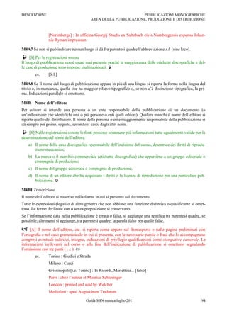 DESCRIZIONE                                                        PUBBLICAZIONI MONOGRAFICHE
                                            AREA DELLA PUBBLICAZIONE, PRODUZIONE E DISTRIBUZIONE



                [Norimberga] : In officina Georgij Stuchs ex Sultzbach civis Nurnbergensis expensa Johan-
                nis Ryman impressum

M4A7 Se non si può indicare nessun luogo si dà fra parentesi quadre l‟abbreviazione s.l. (sine loco).
 [S] Per le registrazioni sonore
Il luogo di pubblicazione non è quasi mai presente perché la maggioranza delle etichette discografiche e del-
le case di produzione sono imprese multinazionali. 
        es.     [S.l.]

M4A8 Se il nome del luogo di pubblicazione appare in più di una lingua si riporta la forma nella lingua del
titolo o, in mancanza, quella che ha maggior rilievo tipografico o, se non c‟è distinzione tipografica, la pri-
ma. Indicazioni parallele si omettono.

M4B     Nome dell’editore
Per editore si intende una persona o un ente responsabile della pubblicazione di un documento (o
un‟indicazione che identifichi una o più persone o enti quali editori). Qualora manchi il nome dell‟editore si
riporta quello del distributore. Il nome della persona o ente maggiormente responsabile della pubblicazione si
dà sempre per primo, seguito, secondo il caso, dagli altri nomi.
 [S] Nelle registrazioni sonore le fonti possono contenere più informazioni tutte ugualmente valide per la
determinazione del nome dell‟editore:
    a) Il nome della casa discografica responsabile dell‟incisione del suono, detentrice dei diritti di riprodu-
       zione meccanica;
    b) La marca o il marchio commerciale (etichetta discografica) che appartiene a un gruppo editoriale o
       compagnia di produzione;
    c) Il nome del gruppo editoriale o compagnia di produzione;
    d) Il nome di un editore che ha acquistato i diritti o la licenza di riproduzione per una particolare pub-
       blicazione. 

M4B1 Trascrizione
Il nome dell‟editore si trascrive nella forma in cui si presenta sul documento.
Tutte le espressioni (legali o di altro genere) che non abbiano una funzione distintiva o qualificante si omet-
tono. Le forme declinate con o senza preposizione si conservano.
Se l‟informazione data nella pubblicazione è errata o falsa, si aggiunge una rettifica tra parentesi quadre, se
possibile; altrimenti si aggiunge, tra parentesi quadre, la parola falso per quelle false.

    [A] Il nome dell‟editore, etc. si riporta come appare sul frontespizio o nelle pagine preliminari con
l‟ortografia e nel caso grammaticale in cui si presenta, con le necessarie parole o frasi che lo accompagnano
compresi eventuali indirizzi, insegne, indicazioni di privilegio qualificazioni come stampatore camerale. Le
informazioni irrilevanti nel corso o alla fine dell‟indicazione di pubblicazione si omettono segnalando
l‟omissione con tre punti ( … ). 
        es.     Torino : Giudici e Strada
                Milano : Curci
                Grissinopoli [i.e. Torino] : Ti Ricordi, Mariettina... [falso]
                Paris : chez l‟auteur et Maurice Schlesinger
                London : printed and sold by Welcher
                Mediolani : apud Augustinum Tradatum

                                        Guida SBN musica luglio 2011                                         94
 