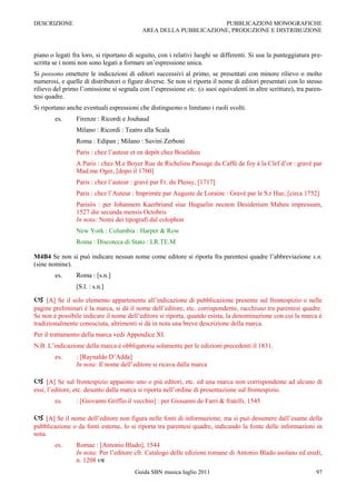 DESCRIZIONE                                                       PUBBLICAZIONI MONOGRAFICHE
                                           AREA DELLA PUBBLICAZIONE, PRODUZIONE E DISTRIBUZIONE



piano o legati fra loro, si riportano di seguito, con i relativi luoghi se differenti. Si usa la punteggiatura pre-
scritta se i nomi non sono legati a formare un‟espressione unica.
Si possono omettere le indicazioni di editori successivi al primo, se presentati con minore rilievo o molto
numerosi, e quelle di distributori o figure diverse. Se non si riporta il nome di editori presentati con lo stesso
rilievo del primo l‟omissione si segnala con l‟espressione etc. (o suoi equivalenti in altre scritture), tra paren-
tesi quadre.
Si riportano anche eventuali espressioni che distinguono o limitano i ruoli svolti.
        es.     Firenze : Ricordi e Jouhaud
                Milano : Ricordi : Teatro alla Scala
                Roma : Edipan ; Milano : Suvini Zerboni
                Paris : chez l‟auteur et en depôt chez Boieldieu
                A Paris : chez M.e Boyer Rue de Richelieu Passage du Caffé de foy à la Clef d‟or : gravé par
                Mad.me Oger, [dopo il 1760]
                Paris : chez l‟auteur : gravé par Fr. du Plessy, [1717]
                Paris : chez l‟Auteur : Imprimée par Auguste de Loraine : Gravé par le S.r Hue, [circa 1752]
                Parisiis : per Johannem Kaerbriand siue Huguelin necnon Desiderium Maheu impressum,
                1527 die secunda mensis Octobris
                In nota: Nomi dei tipografi dal colophon
                New York : Columbia : Harper & Row
                Roma : Discoteca di Stato : I.R.TE.M

M4B4 Se non si può indicare nessun nome come editore si riporta fra parentesi quadre l‟abbreviazione s.n.
(sine nomine).
        es.     Roma : [s.n.]
                [S.l. : s.n.]

    [A] Se il solo elemento appartenente all‟indicazione di pubblicazione presente sul frontespizio o nelle
pagine preliminari è la marca, si dà il nome dell‟editore, etc. corrispondente, racchiuso tra parentesi quadre.
Se non è possibile indicare il nome dell‟editore si riporta, quando esista, la denominazione con cui la marca è
tradizionalmente conosciuta, altrimenti si dà in nota una breve descrizione della marca.
Per il trattamento della marca vedi Appendice XI.
N.B. L‟indicazione della marca è obbligatoria solamente per le edizioni precedenti il 1831.
        es.     : [Raynaldo D‟Adda]
                In nota: Il nome dell‟editore si ricava dalla marca

     [A] Se sul frontespizio appaiono uno o più editori, etc. ed una marca non corrispondente ad alcuno di
essi, l‟editore, etc. desunto dalla marca si riporta nell‟ordine di presentazione sul frontespizio.
        es.     : [Giovanni Griffio il vecchio] : per Giouanni de Farri & fratelli, 1545

 [A] Se il nome dell‟editore non figura nelle fonti di informazione, ma si può desumere dall‟esame della
pubblicazione o da fonti esterne, lo si riporta tra parentesi quadre, indicando la fonte delle informazioni in
nota.
        es.     Romae : [Antonio Blado], 1544
                In nota: Per l‟editore cfr. Catalogo delle edizioni romane di Antonio Blado asolano ed eredi,
                n. 1208 
                                        Guida SBN musica luglio 2011                                            97
 