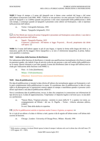 DESCRIZIONE                                                         PUBBLICAZIONI MONOGRAFICHE
                                             AREA DELLA PUBBLICAZIONE, PRODUZIONE E DISTRIBUZIONE



M4B5 Il luogo di stampa e il nome del tipografo non si danno come sostituti del luogo e del nome
dell‟editore sconosciuto (vedi M4E, M4F). Tuttavia se una persona o un ente uniscono l‟attività di editore a
quella di tipografo o se è dubbio quando una persona o ente siano responsabili della pubblicazione o della
sola stampa, o comunque quando un tipografo è presentato come editore sul frontespizio, i dati si riportano
nella posizione dell‟editore.
        es.      Torino : Calcografia Salesiana, 1894
                 Monza : Tipografia Artigianelli, 1914

 [L] Nei libretti per musica di norma il tipografo è presentato sul frontespizio come editore; i suoi dati si
riportano nella posizione dell‟editore.
        es.      Napoli : Tipografia Flautina, 1835
                 Commento redazionale: All‟interno si legge Proprietà… Ricordi, proprietario dei diritti
                 sull‟opera. 

M4B6 Se il nome dell‟editore appare in più di una lingua, si riporta la forma nella lingua del titolo o, in
mancanza, quella che ha maggior rilievo tipografico o, se non c‟è distinzione tipografica, la prima. Indica-
zioni parallele si omettono.

M4C     Indicazione della funzione di distributore
Per indicazione della funzione di distributore si intende una qualificazione (normalmente distributore), posta
tra parentesi quadre, che indichi il tipo di attività svolta da una persona o ente nell‟ambito della pubblicazio-
ne in esame. Questo elemento si può dare quando il nome del distributore (dato in luogo dell‟editore) non in-
cluda già l‟indicazione della funzione (vedi M4B2.1).
        es.      Paris : A. Colin [distributore]
                 Milano : CGD [distributore]
                 [München] : Kinowelt home entertainment [distributore]

M4D     Data di pubblicazione
Per data di pubblicazione si intende la data riferita all‟editore che normalmente appare sul frontespizio o nel-
le parti complementari della pubblicazione in esame. Si considerano date di pubblicazione le date di copy-
right (o di phonogram per le registrazioni sonore) oppure di stampa o manifattura quando si possono consi-
derare equivalenti a una data di pubblicazione effettiva1.
Non si considerano date di pubblicazione, invece, le date che compaiono in connessione con informazioni di
tipo diverso (p.es. la data di rappresentazione, l‟imprimatur o il deposito legale) o nel testo (p.es. in una dedi-
ca o prefazione).
        es.      *Sancta Maria, Virginum piissima : mottetto in onore della B. V. a quattro vici miste, ac-
                 compagnamento ad libitum / del sac. G. Pagella. - Torino : Libreria salesiana editrice,
                 [1904?]
                 In nota: Data della dedica in copertina

 [A] Per le pubblicazioni antiche si riportano anche il mese e il giorno, se espressi. 
Se vi è più di un editore e la data si riferisce a tutti, questa si dà di seguito all‟ultimo nome o all‟ultima indi-
cazione di funzione.
        es.      Chicago ; London : University of Chicago Press ; Milano : Ricordi, 1996



1Nella musica a stampa e in alcuni libretti spesso la data di stampa è indicata solo con le ultime due cifre dell‟anno (78
= 1878 oppure 05 = 1905).
                                          Guida SBN musica luglio 2011                                                  98
 