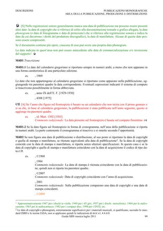 DESCRIZIONE                                                         PUBBLICAZIONI MONOGRAFICHE
                                             AREA DELLA PUBBLICAZIONE, PRODUZIONE E DISTRIBUZIONE



 [S] Nelle registrazioni sonore generalmente manca una data di pubblicazione ma possono essere presenti
altre date: la data di copyright che si riferisce di solito alla documentazione testuale o grafica allegata, la data
phonogram (o data di fonogramma o data di protezione) che si riferisce alla registrazione sonora e indica la
data da cui decorrono i diritti del produttore discografico), la data di manifattura. Alcune di queste date pos-
sono essere compresenti.
Se il documento contiene più opere, ciascuna di esse può avere una propria data phonogram.
La data indicata in quest‟area non può essere antecedente alla data di commercializzazione e/o invenzione
del supporto1. 

M4D1 Trascrizione

M4D1.1 Le date del calendario gregoriano si riportano sempre in numeri arabi, a meno che non appaiano in
una forma caratteristica di una particolare edizione.
        es.      , 1969
Le date che non appartengono al calendario gregoriano si riportano come appaiono nella pubblicazione, ag-
giungendo tra parentesi quadre la data corrispondente. Eventuali espressioni indicanti il sistema di computo
si trascrivono possibilmente in forma abbreviata.
        es.      , anno IX dell‟E. F. [1929-1930]
                 , 4308 [1975]

 [A] Se l‟anno che figura sul frontespizio è basato su un calendario che non inizia con il primo gennaio e
si sa che, in base al calendario gregoriano, la pubblicazione è stata pubblicata nell‟anno seguente, questo si
aggiunge tra parentesi quadre.
        es.      , id. Mart. 1502 [1503]
                 Commento redazionale: La data presente sul frontespizio è basata sul computo fiorentino. 

M4D1.2 Se la data figura sul frontespizio in forma di cronogramma, nell‟area della pubblicazione si riporta
in numeri arabi. La parte contenente il cronogramma si trascrive o si omette secondo l‟opportunità.

M4D2 Se non figura una data di pubblicazione o distribuzione, al suo posto si riportano la data di copyright
o quella di stampa o manifattura, se ritenute equivalenti alla data di pubblicazione2. Se la data di copyright
coincide con la data di stampa o manifattura, si riporta senza ulteriori specificazioni. In questo caso e se la
data di copyright o quella di stampa o manifattura coincidono con la data di acquisizione il codice di tipo da-
ta è D.
        es.      , ©1968
                 , 1984
                 Commento redazionale: La data di stampa è ritenuta coincidente con la data di pubblicazio-
                 ne, quindi non si riporta tra parentesi quadre.
                 , ©2007
                 Commento redazionale: Data di copyright coincidente con l‟anno di acquisizione.
                 , 2001
                 Commento redazionale: Sulla pubblicazione compaiono una data di copyright e una data di
                 stampa coincidenti.
                 , ©2009

1 Approssimativamente 1947 per i dischi in vinile; 1949 per i 45 giri; 1957 per i dischi stereofonici; 1964 per le audio-
cassette; 1965 per le audiocartucce; 1982 per i compact disc; 1998 per i DVD, etc.
2 Le date di copyright e phonogram, estremamente significative per i materiali musicali, si qualificano, secondo lo stan-
dard ISBD e le norme IASA; non si applicano quindi le indicazioni di REICAT, 4.4.4.0.
                                          Guida SBN musica luglio 2011                                                 99
 