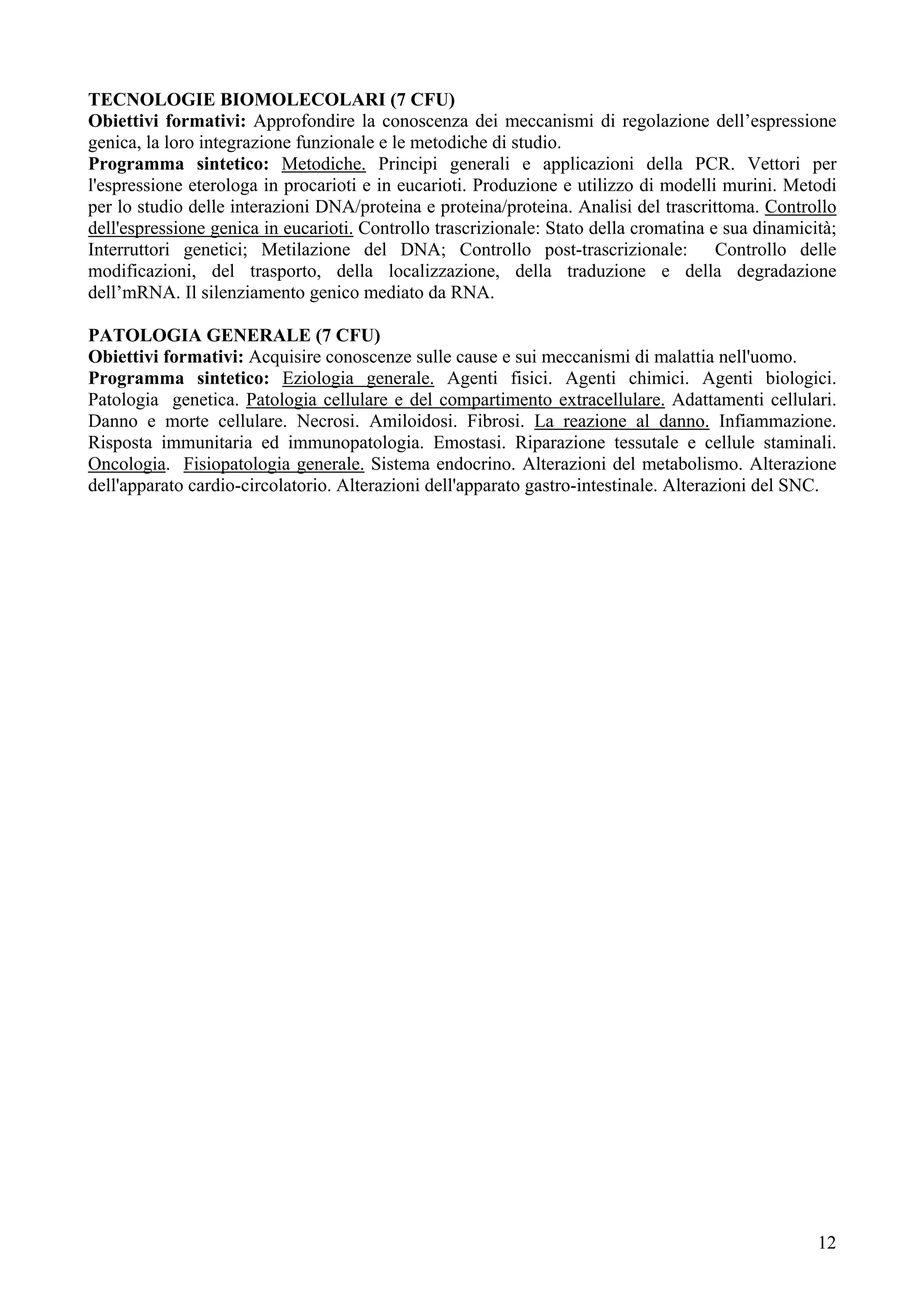 TECNOLOGIE BIOMOLECOLARI (7 CFU)
Obiettivi formativi: Approfondire la conoscenza dei meccanismi di regolazione dell’espressione
genica, la loro integrazione funzionale e le metodiche di studio.
Programma sintetico: Metodiche. Principi generali e applicazioni della PCR. Vettori per
l'espressione eterologa in procarioti e in eucarioti. Produzione e utilizzo di modelli murini. Metodi
per lo studio delle interazioni DNA/proteina e proteina/proteina. Analisi del trascrittoma. Controllo
dell'espressione genica in eucarioti. Controllo trascrizionale: Stato della cromatina e sua dinamicità;
Interruttori genetici; Metilazione del DNA; Controllo post-trascrizionale: Controllo delle
modificazioni, del trasporto, della localizzazione, della traduzione e della degradazione
dell’mRNA. Il silenziamento genico mediato da RNA.

PATOLOGIA GENERALE (7 CFU)
Obiettivi formativi: Acquisire conoscenze sulle cause e sui meccanismi di malattia nell'uomo.
Programma sintetico: Eziologia generale. Agenti fisici. Agenti chimici. Agenti biologici.
Patologia genetica. Patologia cellulare e del compartimento extracellulare. Adattamenti cellulari.
Danno e morte cellulare. Necrosi. Amiloidosi. Fibrosi. La reazione al danno. Infiammazione.
Risposta immunitaria ed immunopatologia. Emostasi. Riparazione tessutale e cellule staminali.
Oncologia. Fisiopatologia generale. Sistema endocrino. Alterazioni del metabolismo. Alterazione
dell'apparato cardio-circolatorio. Alterazioni dell'apparato gastro-intestinale. Alterazioni del SNC.




                                                                                                    12
 