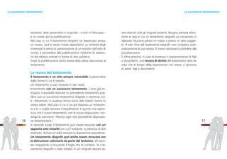 sere distrutti tutti gli originali esistenti. Bisogna prestare atten-
zione al caso in cui un testamento olografo sia conservato in
deposito fiduciario presso un notaio o presso un altro sogget-
to. Il solo ritiro del testamento olografo non comporta auto-
maticamente la sua revoca. È invece necessario procedere alla
sua distruzione.
È infine prevista, in caso di esistenza o sopravvenienza di figli
o discendenti, una revoca di diritto del testamento fatto da
colui che al tempo della disposizione non aveva, o ignorava
di avere, figli o discendenti.
17
testatore, deve presentarlo in originale – e non in fotocopia –
a un notaio per la pubblicazione.
Nel caso in cui il testamento olografo sia depositato presso
un notaio, sarà lo stesso notaio depositario, su richiesta degli
interessati e previa la presentazione di un estratto dell’atto di
morte, a provvedere alla pubblicazione mediante la redazio-
ne del relativo verbale in forma di atto pubblico.
Dopo la pubblicazione potrà essere data piena esecuzione al
testamento.
La revoca del testamento
Il testamento è un atto sempre revocabile a prescindere
dalla forma in cui è redatto.
Un testamento si può revocare in vari modi.
Innanzitutto con un successivo testamento. Come già an-
ticipato, è possibile revocare un precedente testamento pub-
blico con un successivo testamento olografo o viceversa; tut-
ti i testamenti, in qualsiasi forma siano stati redatti, hanno lo
stesso valore. Nel caso in cui si sia già disposto un testamen-
to e lo si voglia revocare integralmente, è quanto mai oppor-
tuno che il nuovo testamento, con le nuove disposizioni, con-
tenga la menzione “Revoco ogni mia precedente disposizio-
ne testamentaria”.
In secondo luogo il testamento può essere revocato con un
apposito atto notarile con cui il testatore, in presenza di due
testimoni, dichiara di voler revocare la disposizione precedente.
Un testamento olografo può anche essere revocato con
la distruzione volontaria da parte del testatore, ad esem-
pio strappando o bruciando il foglio che lo contiene. Se il te-
stamento olografo è stato redatto in più originali devono es-
16
La successione testamentariaLa successione testamentaria
 