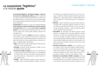 cui il defunto non abbia figli. Nel caso in cui non vi sia il co-
niuge, i fratelli e le sorelle succedono nell’intero patrimonio
del defunto, in parti uguali tra loro (i fratelli unilaterali, pe-
raltro conseguono la metà della quota che conseguono i
germani).
• Genitori: i genitori del defunto possono essere chiamati a
succedere nella successione legittima soltanto nel caso in
cui il defunto non abbia figli. Nel caso in cui non vi siano né
coniuge né fratelli, ai genitori, o all’unico genitore soprav-
vissuto, spetterà l’intero patrimonio.
• Ascendenti: gli ascendenti del defunto possono essere
chiamati a succedere nella successione legittima soltanto
nel caso in cui il defunto non abbia figli. Nel caso in cui non
vi siano né coniuge, né fratelli, né genitori succedono per
una metà gli ascendenti della linea paterna e per l’altra me-
tà gli ascendenti della linea materna. Se gli ascendenti non
sono di pari grado l’eredità è devoluta al più vicino senza
distinzioni di linea.
• Concorso tra genitori e fratelli: se con i genitori o con
uno soltanto di essi concorrono fratelli e sorelle del defun-
to, tutti sono ammessi alla successione per capi (per cui l’e-
redità viene suddivisa in tante parti quanti sono i soggetti
chiamati all’eredità), purché in nessun caso la quota in cui
succedono i genitori o uno di essi sia inferiore a metà.
• Concorso tra ascendenti, fratelli e coniuge: al coniuge
sono devoluti i due terzi del patrimonio se concorre con
ascendenti legittimi e con fratelli e sorelle ovvero con gli uni
e con gli altri. In quest’ultimo caso la parte residua (un terzo
1918
La successione “legittima” e le relative quote
La successione legittima - devoluta per legge – si apre so-
lo se non c’è un testamento valido oppure se il testamento
non dispone sull’intero patrimonio del defunto, ma solo su sin-
goli determinati beni. In quest’ultimo caso la successione legit-
tima si apre limitatamente alla parte di patrimonio non attribui-
ta per testamento.
Il patrimonio del defunto, in caso di successione legittima,
viene devoluto ai parenti del defunto a partire da quel-
li a lui più vicini (figli e coniuge) e via via fino a quelli più
lontani3
sino al sesto grado di parentela. Nel caso in cui non
vi siano parenti entro il sesto grado l’eredità si devolve a fa-
vore dello Stato.
Qui di seguito si indicano le quote che spettano ai beneficia-
ri nei casi più comuni. È opportuno precisare che i fratelli e gli
ascendenti possono diventare eredi soltanto se il defunto non
aveva figli, quindi non sono possibili ipotesi di concorso tra i
figli e i fratelli/ascendenti del defunto.
• Figli: in assenza di coniuge ai figli spetterà l’intero patrimo-
nio diviso in parti uguali tra loro.
• Coniuge: in assenza di figli, ascendenti e fratelli, al coniu-
ge spetterà l’intero patrimonio.
• Concorso tra figli e coniuge: nel caso di un solo figlio, al-
lo stesso spetta la metà del patrimonio e al coniuge spetta
la restante metà. Nel caso di più figli al coniuge spetta un
terzo del patrimonio, ai figli spettano i restanti due terzi in
parti uguali tra loro.
• Fratelli: i fratelli del defunto possono essere chiamati a
succedere nella successione legittima soltanto nel caso in
La successione “legittima”
e le relative quote
 