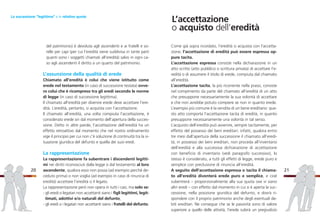 Come già sopra ricordato, l’eredità si acquista con l’accetta-
zione; l’accettazione di eredità può essere espressa op-
pure tacita.
L’accettazione espressa consiste nella dichiarazione in un
atto scritto (atto pubblico o scrittura privata) di accettare l’e-
redità o di assumere il titolo di erede, compiuta dal chiamato
all’eredità.
L’accettazione tacita, la più ricorrente nella prassi, consiste
nel compimento da parte del chiamato all’eredità di un atto
che presuppone necessariamente la sua volontà di accettare
e che non avrebbe potuto compiere se non in quanto erede.
L’esempio più comune è la vendita di un bene ereditario: que-
sto atto comporta l’accettazione tacita di eredità, in quanto
presuppone necessariamente una volontà in tal senso.
L’acquisto dell’eredità può avvenire, sempre tacitamente, per
effetto del possesso dei beni ereditari: infatti, qualora entro
tre mesi dall’apertura della successione il chiamato all’eredi-
tà, in possesso dei beni ereditari, non proceda all’inventario
dell’eredità e alla successiva dichiarazione di accettazione
con beneficio di inventario (vedi paragrafo successivo), lo
stesso è considerato, a tutti gli effetti di legge, erede puro e
semplice con preclusione di rinuncia all’eredità.
A seguito dell’accettazione espressa o tacita il chiama-
to all’eredità diventerà erede puro e semplice, e cioè
subentrerà – proporzionalmente alla sua quota ove vi siano
altri eredi – con effetto dal momento in cui si è aperta la suc-
cessione, nella posizione giuridica del defunto, e dovrà ri-
spondere con il proprio patrimonio anche degli eventuali de-
biti ereditari. Ne consegue che se le passività sono di valore
superiore a quello delle attività, l’erede subirà un pregiudizio
21
del patrimonio) è devoluta agli ascendenti e ai fratelli e so-
relle per capi (per cui l’eredità viene suddivisa in tante parti
quanti sono i soggetti chiamati all’eredità) salvo in ogni ca-
so agli ascendenti il diritto a un quarto del patrimonio.
L’assunzione della qualità di erede
Chiamato all’eredità è colui che viene istituito come
erede nel testamento (in caso di successione testata) ovve-
ro colui che è ricompreso tra gli eredi secondo le norme
di legge (in caso di successione legittima).
Il chiamato all’eredità per divenire erede deve accettare l’ere-
dità. L’eredità, pertanto, si acquista con l’accettazione.
Il chiamato all’eredità, una volta compiuta l’accettazione, è
considerato erede sin dal momento dell’apertura della succes-
sione. Detto in altre parole, l’accettazione dell’eredità ha un
effetto retroattivo dal momento che nel nostro ordinamento
vige il principio per cui non c’è soluzione di continuità tra la si-
tuazione giuridica del defunto e quella dei suoi eredi.
La rappresentazione
La rappresentazione fa subentrare i discendenti legitti-
mi nei diritti riconosciuti dalla legge o dal testamento al loro
ascendente, qualora esso non possa (ad esempio perché de-
ceduto prima) o non voglia (ad esempio in caso di rinuncia di
eredità) accettare l’eredità o il legato.
La rappresentazione però non opera in tutti i casi, ma solo se:
- gli eredi o legatari non accettanti siano i figli legittimi, legit-
timati, adottivi e/o naturali del defunto;
- gli eredi o i legatari non accettanti siano i fratelli del defunto.
20
La successione “legittima” e le relative quote
L’accettazione
o acquisto dell’eredità
 
