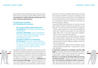 patrimonio in relazione a possibili eredità passive) nonché nel
caso di persone giuridiche o associazioni, fondazioni ed enti
non riconosciuti, escluse le società. Non è invece obbligatoria
nel caso del beneficiario di amministrazione di sostegno, sal-
vo sia diversamente disposto nel decreto di ammissione al-
l’amministrazione di sostegno.
In generale l’effetto dell’accettazione con beneficio di inven-
tario è quello di evitare la confusione dei patrimoni; più pre-
cisamente si può dire che l’erede con beneficio di inventario:
- conserva verso l’eredità tutti i diritti e tutti gli obblighi che
aveva verso il defunto, tranne quelli che si sono estinti per
effetto della morte; in tal modo l’erede potrà soddisfare i
crediti che aveva nei confronti del defunto;
- non è tenuto al pagamento dei debiti ereditari e dei legati
oltre il valore dei beni a lui pervenuti; in tal modo l’erede evi-
terà un’eredità passiva, estinguendo tutti i pesi che gravano
sull’eredità solo con l’attivo dell’asse ereditario senza intac-
care il suo patrimonio;
- i creditori dell’eredità e i legatari potranno soddisfarsi sul pa-
trimonio ereditario a preferenza – e quindi prima – dei cre-
ditori dell’erede.
È importante evidenziare la tempistica prevista dalla
legge per procedere all’accettazione dell’eredità con benefi-
cio di inventario. Questa varia a seconda che il chiamato al-
l’eredità abbia o meno il possesso dei beni ereditari.
Nel caso in cui il chiamato all’eredità abbia già il posses-
so dei beni ereditari, l’inventario deve essere concluso en-
tro 3 mesi dal giorno dell’apertura della successione o
della notizia della devoluta eredità. In caso contrario il chia-
mato all’eredità decade dal beneficio di inventario e conse-
23
patrimoniale, dovendo attingere dal proprio patrimonio perso-
nale le risorse per estinguere i debiti ereditari (eredità passiva).
L’accettazione di eredità determina pertanto per l’ere-
de la “confusione dei patrimoni”.
L’accettazione di eredità
con il beneficio di inventario
Per evitare l’effetto della confusione
dei patrimoni, il chiamato all’eredità potrà,
in alternativa:
-rinunciare all’eredità, soluzione preferibile
se si ha la ragionevole certezza che l’eredità
sia passiva e salvi sempre gli effetti
della rappresentazione;
-accettare l’eredità con il beneficio
di inventario, soluzione invece preferibile
se non vi è una assoluta certezza che l’eredità
sia passiva ma non si voglia neppure correre
il rischio di incorrere nella confusione
dei patrimoni.
L’accettazione di eredità con beneficio di inventario è uno spe-
ciale tipo di accettazione espressa (non esiste l’accettazione ta-
cita con beneficio di inventario) che deve essere compiuta me-
diante dichiarazione ricevuta da un notaio o dal cancelliere del
Tribunale del circondario in cui si è aperta la successione.
L’accettazione con beneficio di inventario è obbligatoria in
alcuni casi previsti dalla legge, in particolare nel caso in cui
i chiamati all’eredità siano minori, interdetti, inabilitati, eman-
cipati (ossia soggetti dei quali il legislatore intende tutelare il
22
L’accettazione o acquisto dell’ereditàL’accettazione o acquisto dell’eredità
 