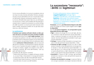 Il nostro ordinamento riserva a determinati
soggetti legittimari (coniuge, figli e
ascendenti del defunto), una quota di eredità,
legittima, della quale non possono essere
privati per volontà del defunto, sia stata questa
espressa in un testamento o eseguita in vita
mediante donazioni.
Il testatore, pertanto, può liberamente disporre solo della
quota che la legge non riserva a questi soggetti ovvero la quo-
ta disponibile.
Qui sotto le quote di legittima e le corrispondenti quote
disponibili previste dalla legge:
• Figli: in assenza di coniuge, se vi è un solo figlio, allo stes-
so è riservata la metà del patrimonio (quota disponibile =
metà); in assenza di coniuge, se vi sono più figli, sono loro
riservati i due terzi del patrimonio da dividersi in parti ugua-
li (quota disponibile = un terzo).
• Coniuge: in assenza di figli e ascendenti, al coniuge è riser-
vata la metà del patrimonio (quota disponibile = metà).
• Concorso tra figli e coniuge: nel caso di un solo un figlio,
ad esso è riservato un terzo del patrimonio e al coniuge è pu-
re riservato un terzo del patrimonio (quota disponibile = un
terzo). Nel caso in cui ci siano più figli, al coniuge è riservato
un quarto del patrimonio, ai figli è riservata la metà del patri-
monio, in parti uguali tra loro (quota disponibile = un quarto).
• Ascendenti: in assenza di figli e coniuge, agli ascendenti
del defunto è riservato un terzo del patrimonio (quota dis-
ponibile = due terzi).
• Concorso tra ascendenti e coniuge: in assenza di figli ma
con coniuge e ascendenti, al coniuge è riservata la metà del
29
Con la rinuncia all’eredità, chi rinuncia è considerato come se
non fosse mai stato chiamato all’eredità. Pertanto, presuppo-
sto per la rinuncia all’eredità è che non vi sia già stato l’acqui-
sto dell’eredità mediante accettazione espressa o tacita.
La rinuncia all’eredità deve essere fatta con una dichiarazio-
ne ricevuta da un notaio o dal cancelliere del Tribunale del cir-
condario dove si è aperta la successione e va iscritta nel Regi-
stro delle Successioni. La rinuncia può essere revocata accet-
tando l’eredità, sempreché l’eredità non sia già stata acqui-
stata da un altro dei chiamati.
La sostituzione
Il testatore può sostituire all’erede istituito un’altra per-
sona nel caso in cui il primo non possa accettare l’eredità,
ad esempio perché già morto, o non voglia accettarla. Posso-
no sostituirsi più persone a una sola, o una sola a più persone.
È ammessa anche la sostituzione reciproca tra più eredi istituiti.
È prevista anche una particolare forma di sostituzione deno-
minata sostituzione fedecommissaria, volta ad assicurare
alla persona interdetta, successivamente al decesso del testa-
tore, la cura e l’assistenza da parte di soggetti che si ritengo-
no idonei al compito, soggetti che vengono a loro volta ri-
compensati ricevendo, alla morte dell’interdetto, i beni og-
getto del fedecommesso.
È possibile solo alle seguenti condizioni:
- l’erede istituito deve essere un soggetto dichiarato interdet-
to, sia esso il figlio, il discendente o il coniuge del testatore;
- la sostituzione opera solo alla morte dell’erede istituito;
- il sostituto deve essere la persona o l’ente che, sotto la vigi-
lanza del tutore, ha avuto cura dell’interdetto.
28
L’accettazione o acquisto dell’eredità
La successione “necessaria”:
i diritti dei legittimari
 