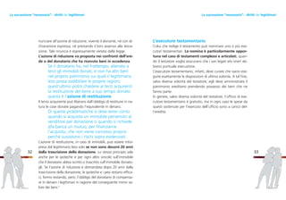 33
L’esecutore testamentario
Colui che redige il testamento può nominare uno o più ese-
cutori testamentari. La nomina è particolarmente oppor-
tuna nel caso di testamenti complessi e articolati, quan-
do il testatore voglia assicurarsi che i vari legati e/o oneri ab-
biano puntuale esecuzione.
L’esecutore testamentario, infatti, deve curare che siano ese-
guite esattamente le disposizioni di ultima volontà. A tal fine,
salva diversa volontà del testatore, egli deve amministrare il
patrimonio ereditario prendendo possesso dei beni che ne
fanno parte.
In genere, salvo diversa volontà del testatore, l’ufficio di ese-
cutore testamentario è gratuito, ma in ogni caso le spese da
questi sostenute per l’esercizio dell’ufficio sono a carico del-
l’eredità.
nunciare all’azione di riduzione, vivente il donante, né con di-
chiarazione espressa, né prestando il loro assenso alla dona-
zione. Tale rinuncia è espressamente vietata dalla legge.
L’azione di riduzione va proposta nei confronti dell’ere-
de o del donatario che ha ricevuto beni in eccedenza.
Se il donatario ha, nel frattempo, alienato a
terzi gli immobili donati, e non ha altri beni
nel proprio patrimonio sui quali il legittimario
leso possa soddisfare le proprie ragioni,
quest’ultimo potrà chiedere ai terzi acquirenti
la restituzione del bene a suo tempo donato:
questa è l’azione di restituzione.
Il terzo acquirente può liberarsi dall’obbligo di restituire in na-
tura le cose donate pagando l’equivalente in denaro.
Di queste problematiche si deve tener conto
quando si acquista un immobile pervenuto al
venditore per donazione o quando si richiede
alla banca un mutuo, per finanziarne
l’acquisto, che non viene concesso proprio
perché sussistono i rischi sopra evidenziati.
L’azione di restituzione, in caso di immobili, può essere intra-
presa dal legittimario leso solo se non sono decorsi 20 anni
dalla trascrizione della donazione. Lo stesso principio vale
anche per le ipoteche e per ogni altro vincolo sull’immobile
che il donatario abbia iscritto o trascritto sull’immobile donato-
gli. Se l’azione di riduzione è domandata dopo 20 anni dalla
trascrizione della donazione, le ipoteche e i pesi restano effica-
ci, fermo restando, però, l’obbligo del donatario di compensa-
re in denaro i legittimari in ragione del conseguente minor va-
lore dei beni.4
32
La successione “necessaria”: i diritti dei legittimariLa successione “necessaria”: i diritti dei legittimari
 