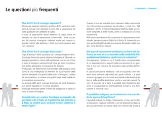 Questo è uno dei possibili errori derivanti dalla convinzione
che il fenomeno successorio sia familiare, e cioè che i figli
abbiano il diritto di ricevere la propria legittima dalla succes-
sione del padre e della madre, come si trattasse di un’unica
successione.
Nel nostro ordinamento la successione è rigorosamente indi-
viduale; pertanto ciascun figlio ha il diritto di ricevere la pro-
pria quota di legittima dalla successione del padre e della ma-
dre, come fenomeni distinti.
Nel caso di comunione ereditaria sui beni del de-
funto, se non vi è un accordo sulle modalità di li-
quidazione/divisione, quali sono le soluzioni?
Immaginiamo l’ipotesi in cui 3 fratelli siano comproprietari
di un appartamento a seguito della successione di un geni-
tore e che non riescano ad accordarsi sulla vendita dell’im-
mobile.
In caso di comunione ereditaria – che si ha quando i beni ere-
ditari sono attribuiti agli eredi per quote indivise – le parti
possono giungere a un accordo amichevole sulla divisione dei
beni o sulla vendita degli stessi, anche a uno dei coeredi. Se
non c’è accordo tra le parti, è possibile solo chiedere la divi-
sione in via giudiziale ed eventualmente arrivare a una tran-
sazione in corso di causa.
È possibile redigere un testamento che non le-
da la quota di legittima?
È possibile solo se chi redige il testamento, in vita, non ha fat-
to donazioni, neppure indirette5
, e se nel testamento dispone
del suo patrimonio per quote ideali non inferiori alle quote di
35
Che diritti ha il coniuge separato?
Al coniuge separato spettano gli stessi diritti successori spet-
tanti al coniuge non separato a meno che la separazione sia
stata giudiziale con addebito di colpa.
In caso di separazione senza addebito di colpa, come ad
esempio nel caso di separazione consensuale, i diritti succes-
sori dei coniugi rimangono inalterati anche per quanto ri-
guarda il diritto alla legittima. I diritti successori cessano solo
con il divorzio.
Che diritti ha il coniuge divorziato?
Dopo il divorzio i diritti successori tra i coniugi vengono meno.
Il coniuge divorziato potrà soltanto richiedere al Tribunale un
assegno periodico a carico dell’eredità nel caso in cui si trovi
in stato di bisogno e sempreché gli fosse già stato riconosciu-
to il diritto all’assegno in occasione del divorzio.
Il Tribunale, nel determinare l’ammontare dell’assegno, terrà
conto di una molteplicità di elementi tra cui l’importo delle
somme percepite e la gravità dello stato di bisogno, il valore
dei beni ereditari, il numero e la qualità degli eredi e delle lo-
ro condizioni economiche.
Su accordo delle parti, coniuge divorziato ed eredi, l’assegno
può essere liquidato in un’unica soluzione.
Il coniuge divorziato perde il diritto all’assegno se si risposa o
cessa lo stato di bisogno.
Considerato un nucleo familiare composto da
genitori e da 3 figli, se il padre ha già donato a
2 figli, la madre può istituire erede soltanto il
terzo figlio?
34
Le questioni più frequenti
Le questioni più frequenti
 