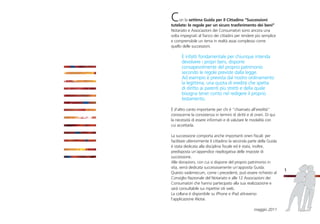 Con la settima Guida per il Cittadino “Successioni
tutelate: le regole per un sicuro trasferimento dei beni”
Notariato e Associazioni dei Consumatori sono ancora una
volta impegnati al fianco dei cittadini per rendere più semplice
e comprensibile un tema in realtà assai complesso come
quello delle successioni.
È infatti fondamentale per chiunque intenda
devolvere i propri beni, disporre
consapevolmente del proprio patrimonio
secondo le regole previste dalla legge.
Ad esempio è prevista dal nostro ordinamento
la legittima, una quota di eredità che spetta
di diritto ai parenti più stretti e della quale
bisogna tener conto nel redigere il proprio
testamento.
È d’altro canto importante per chi è “chiamato all’eredità”
conoscerne la consistenza in termini di diritti e di oneri. Di qui
la necessità di essere informati e di valutare le modalità con
cui accettarla.
La successione comporta anche importanti oneri fiscali: per
facilitare ulteriormente il cittadino la seconda parte della Guida
è stata dedicata alla disciplina fiscale ed è stata, inoltre,
predisposta un’appendice riepilogativa delle imposte di
successione.
Alle donazioni, con cui si dispone del proprio patrimonio in
vita, verrà dedicata successivamente un’apposita Guida.
Questo vademecum, come i precedenti, può essere richiesto al
Consiglio Nazionale del Notariato e alle 12 Associazioni dei
Consumatori che hanno partecipato alla sua realizzazione e
sarà consultabile sui rispettivi siti web.
La collana è disponibile su iPhone e iPad attraverso
l’applicazione iNotai.
maggio 2011
1
 