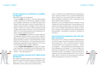 Si pensi, ad esempio, al caso delle fideiussioni prestate dal de-
funto a garanzia di debiti di terzi, al momento dell’apertura
della successione non ancora fatti valere dai creditori e che
quindi potrebbero manifestarsi anche successivamente alla
data di apertura della successione.
Qualora non vi sia una assoluta certezza al riguardo e via sia
il sospetto che il defunto abbia posto in essere operazioni che
possano dar luogo a passività future, non resta che ricorrere,
entro i termini di legge, all’accettazione di eredità con bene-
ficio di inventario, che impedisce la confusione dei patrimoni
(vedi paragrafo “L’accettazione di eredità con il beneficio di
inventario”).
Come interviene la mediazione civile nella disci-
plina successoria?
Dal 20 marzo 2011 è prevista la mediazione obbligatoria per
chi intenda iniziare una causa successoria. Infatti, secondo il
d.lgs 4 marzo 2010 n. 286
, “chi intende esercitare in giudizio
un’azione relativa a una controversia in materia di …. succes-
sioni ereditarie … è tenuto preliminarmente ad esperire il ten-
tativo obbligatorio di conciliazione”. Ci si dovrà rivolgere a un
organismo di mediazione iscritto al registro tenuto dal Mini-
stero della Giustizia. Sono abilitati a costituire organismi di
mediazione gli ordini professionali (avvocati, notai, commer-
cialisti, altro) e tutti gli enti che diano garanzie di serietà ed
efficienza (ad esempio le Camere di Commercio).
39
Chi può impugnare un testamento, sia pubblico
sia olografo?
Dipende dal motivo di impugnazione:
- in caso di nullità (ad esempio in mancanza dell’autografia
o della sottoscrizione nel testamento olografo) chiunque
può impugnare il testamento, e la nullità può essere anche
rilevata d’ufficio dal giudice; l’azione è imprescrittibile. Il te-
stamento nullo può essere “convalidato” da tutti coloro che
abbiano interesse a far valere la nullità (ad esempio l’erede
ex legge escluso dalla successione a causa del testamento
nullo), e ciò confermando espressamente la disposizione in-
valida o dandovi volontaria esecuzione;
- in caso di annullabilità (ad esempio in mancanza della data
nel testamento olografo ovvero in caso di errore, violenza o
dolo) può agire solo chi ne ha interesse (ad esempio l’erede ex
lege escluso dalla successione a causa del testamento annulla-
bile) entro 5 anni dal giorno in cui è stata data esecuzione al-
le disposizioni testamentarie ovvero dal giorno in cui si è avu-
ta la notizia della violenza, del dolo o dell’errore;
- in caso di lesione della legittima può agire solo il legitti-
mario totalmente o parzialmente privato della quota di le-
gittima, entro 10 anni (vedi capitolo “La successione “ne-
cessaria”: i diritti dei legittimari”).
Come è possibile conoscere tutti i debiti assunti
dal defunto?
Non sempre è possibile conoscere con immediatezza e tem-
pestività la situazione dei debiti e delle passività relativa al de-
funto, col rischio, in caso di accettazione espressa o tacita
dell’eredità, di trovarsi esposti ad una eredità passiva.
38
Le questioni più frequentiLe questioni più frequenti
 