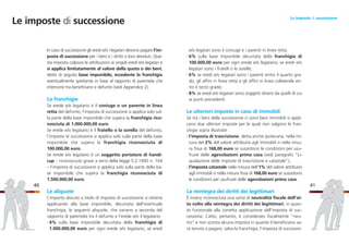 e/o legatari sono il coniuge e i parenti in linea retta;
- 6% sulla base imponibile decurtata della franchigia di
100.000,00 euro per ogni erede e/o legatario, se eredi e/o
legatari sono i fratelli o le sorelle;
- 6% se eredi e/o legatari sono i parenti entro il quarto gra-
do, gli affini in linea retta e gli affini in linea collaterale en-
tro il terzo grado;
- 8% se eredi e/o legatari sono soggetti diversi da quelli di cui
ai punti precedenti.
Le ulteriori imposte in caso di immobili
Se tra i beni della successione ci sono beni immobili si appli-
cano due ulteriori imposte per le quali non valgono le fran-
chigie sopra illustrate:
- l’imposta di trascrizione, detta anche ipotecaria, nella mi-
sura del 2% del valore attribuito agli immobili o nella misu-
ra fissa di 168,00 euro se sussistono le condizioni per usu-
fruire delle agevolazioni prima casa (vedi paragrafo “Li-
quidazione delle imposte di trascrizione e catastale”);
- l’imposta catastale nella misura dell’1% del valore attribuito
agli immobili o nella misura fissa di 168,00 euro se sussistono
le condizioni per usufruire delle agevolazioni prima casa.
La reintegra dei diritti dei legittimari
È invece riconosciuta una sorta di neutralità fiscale dell’at-
to volto alla reintegra dei diritti dei legittimari, in quan-
to funzionale alla corretta applicazione dell’imposta di suc-
cessione. L’atto, pertanto, è considerato fiscalmente “neu-
tro” e non sconta alcuna imposta in quanto il beneficiario sa-
rà tenuto a pagare, salva la franchigia, l’imposta di successio-
41
In caso di successione gli eredi e/o i legatari devono pagare l’im-
posta di successione per i beni e i diritti a loro devoluti. Que-
sta imposta colpisce le attribuzioni ai singoli eredi e/o legatari e
si applica limitatamente al valore della quota o dei beni,
detto di seguito base imponibile, eccedente la franchigia
eventualmente spettante in base al rapporto di parentela che
intercorre tra beneficiario e defunto (vedi Appendice 2).
Le franchigie
Se erede e/o legatario è il coniuge o un parente in linea
retta del defunto, l’imposta di successione si applica solo sul-
la parte della base imponibile che supera la franchigia rico-
nosciuta di 1.000.000,00 euro.
Se erede e/o legatario è il fratello o la sorella del defunto,
l’imposta di successione si applica solo sulla parte della base
imponibile che supera la franchigia riconosciuta di
100.000,00 euro.
Se erede e/o legatario è un soggetto portatore di handi-
cap – riconosciuto grave a sensi della legge 5.2.1992 n. 104
– l’imposta di successione si applica solo sulla parte della ba-
se imponibile che supera la franchigia riconosciuta di
1.500.000,00 euro.
Le aliquote
L’importo dovuto a titolo di imposta di successione si ottiene
applicando alla base imponibile, decurtata dell’eventuale
franchigia, le seguenti aliquote, che variano a seconda del
rapporto di parentela tra il defunto e l’erede e/o il legatario:
- 4% sulla base imponibile decurtata della franchigia di
1.000.000,00 euro per ogni erede e/o legatario, se eredi
40
Le imposte di successione Le imposte di successione
 