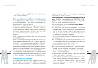 spedita per raccomandata e si considera presentata alla data
della consegna all’ufficio postale.
La dichiarazione di successione deve essere redatta – a
pena di nullità – su modulo fornito dall’Ufficio del Re-
gistro, e deve essere sottoscritta da almeno uno degli obbli-
gati o da un suo rappresentante negoziale.
Alla dichiarazione di successione devono essere allegati:
• il certificato di morte;
• il certificato di stato di famiglia del defunto e quelli degli
eredi e legatari che sono in rapporto di parentela o affinità
con lui, nonché i documenti di prova della parentela natu-
rale. Questi documenti possono essere sostituiti da apposi-
te dichiarazioni sostitutive di notorietà;
• la copia autentica degli atti di ultima volontà dai quali è re-
golata la successione;
• la copia autentica dell’atto pubblico o della scrittura priva-
ta autenticata dai quali risulta l’eventuale accordo delle par-
ti per l’integrazione dei diritti di legittima lesi;
• gli estratti catastali relativi agli immobili;
• la copia autentica dell’ultimo bilancio o inventario delle so-
cietà le cui azioni e/o quote sono cadute in successione;
• la copia autentica degli altri inventari formati in ottempe-
ranza a disposizioni di legge;
• i documenti di prova delle passività e degli oneri deducibili
nonché delle riduzioni e detrazioni;
• il prospetto di liquidazione dell’imposta ipotecaria e cata-
stale, di bollo, delle tasse ipotecarie. L’attestato o la quie-
tanza di versamento di queste imposte o tasse deve essere
conservato dagli eredi e dai legatari sino alla scadenza del
termine per la rettifica.
49
percentuale – della quota del fondo patrimoniale da esclu-
dere dall’attivo ereditario.
Rilevanza delle donazioni fatte in vita dal defunto
Ai fini dell’applicazione della franchigia sulla quota devoluta
all’erede e/o al legatario, si deve tenere conto del valore del-
le donazioni fatte in vita dal defunto.7
La donazione precedente ha rilevanza per il valore che non
sia stato a suo tempo assoggettato a imposta in quanto ec-
cedente la franchigia all’epoca vigente. Questo valore inoltre
deve essere rivalutato come se la donazione fosse stata stipu-
lata al momento dell’apertura della successione.
Esempio:
Mario è deceduto e ha lasciato al figlio Carlo beni del valore
di 800.000,00 euro.
Mario in vita aveva donato al figlio Carlo beni del valore, al mo-
mento dell’apertura di successione, di 500.000,00 euro (que-
sta donazione non era stata assoggetta a imposta di donazio-
ne avendo usufruito della franchigia all’epoca riconosciuta).
In sede di successione la franchigia residua spettante a Carlo è pa-
ri a 500.000,00 euro (franchigia di legge di 1.000.000,00 euro –
franchigia già usufruita con la donazione di 500.000,00 euro).
La base imponibile al netto della franchigia cui applicare l’aliquota
del 4% sarà pertanto di 300.000,00 euro (beni caduti in successio-
ne di euro 800.000,00 – franchigia residua di 500.000,00 euro).
Dichiarazione di successione
La dichiarazione di successione deve essere presentata all’Uf-
ficio del Registro, nella circoscrizione dell’ultima residenza del
defunto, che ne rilascia ricevuta. La dichiarazione può essere
48
Le imposte di successioneLe imposte di successione
 