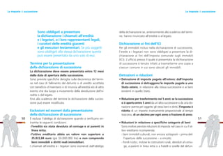 della dichiarazione se, anteriormente alla scadenza del termi-
ne, hanno rinunciato all’eredità o al legato.
Dichiarazione ai fini dell’ICI
Per gli immobili inclusi nella dichiarazione di successione,
l’erede e i legatari non sono obbligati a presentare la di-
chiarazione ai fini dell’imposta comunale sugli immobili
(ICI). L’ufficio presso il quale è presentata la dichiarazione
di successione è tenuto infatti a trasmetterne una copia a
ciascun comune in cui sono ubicati gli immobili.
Detrazioni e riduzioni
• Detrazione di imposte pagate all’estero: dall’imposta
di successione si detraggono le imposte pagate a uno
Stato estero, in relazione alla stessa successione e ai beni
esistenti in quello Stato.
• Riduzione per trasferimento nei 5 anni: se la successione
si è aperta entro 5 anni da un’altra successione o da una do-
nazione avente per oggetto gli stessi beni e diritti, l’imposta è
ridotta di un importo inversamente proporzionale al tempo
trascorso, di un decimo per ogni anno o frazione di anno.
• Riduzioni in relazione a specifiche categorie di beni
Sono inoltre previste riduzioni di imposta nel caso in cui l’at-
tivo ereditario ricomprenda:
- beni immobili culturali, non ancora sottoposti – prima del-
l’apertura della successione – a vincolo;
- fondi rustici, incluse le costruzioni rurali, devoluti al coniu-
ge, a parenti in linea retta o a fratelli o sorelle del defun-
51
Sono obbligati a presentare
la dichiarazione i chiamati all’eredità
e i legatari, o i loro rappresentanti legali,
i curatori delle eredità giacenti
e gli esecutori testamentari. Se più soggetti
sono obbligati alla stessa dichiarazione questa
può essere presentata da uno solo di essi.
Termine per la presentazione
della dichiarazione di successione
La dichiarazione deve essere presentata entro 12 mesi
dalla data di apertura della successione.
Sono previste specifiche deroghe sulla decorrenza del termi-
ne nel caso di fallimento del defunto o di eredità accettata
con beneficio d’inventario o di rinuncia all’eredità e/o di altro
evento che dia luogo a mutamento della devoluzione dell’e-
redità o del legato.
Fino alla scadenza del termine la dichiarazione della succes-
sione può essere modificata.
Esclusioni ed esoneri dalla presentazione
della dichiarazione di successione
È escluso l’obbligo di dichiarazione quando si verificano en-
trambe le seguenti condizioni:
- l’eredità sia stata devoluta al coniuge e ai parenti in
linea retta;
- l’attivo ereditario abbia un valore non superiore a
25.822,84 euro (già 50.000.000 lire) e non comprenda
beni immobili o diritti reali immobiliari.
I chiamati all’eredità e i legatari sono esonerati dall’obbligo
50
Le imposte di successioneLe imposte di successione
 