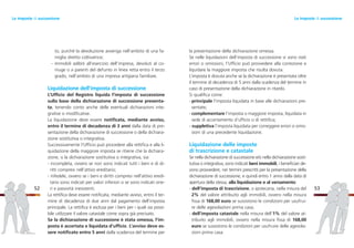 la presentazione della dichiarazione omessa.
Se nelle liquidazioni dell’imposta di successione vi sono stati
errori o omissioni, l’Ufficio può provvedere alla correzione e
liquidare la maggiore imposta che risulta dovuta.
L’imposta è dovuta anche se la dichiarazione è presentata oltre
il termine di decadenza di 5 anni dalla scadenza del termine in
caso di presentazione della dichiarazione in ritardo.
Si qualifica come:
- principale l’imposta liquidata in base alle dichiarazioni pre-
sentate;
- complementare l’imposta o maggiore imposta, liquidata in
sede di accertamento d’ufficio o di rettifica;
- suppletiva l’imposta liquidata per correggere errori o omis-
sioni di una precedente liquidazione.
Liquidazione delle imposte
di trascrizione e catastale
Se nella dichiarazione di successione e/o nella dichiarazione sosti-
tutiva o integrativa, sono indicati beni immobili, i beneficiari de-
vono provvedere, nei termini prescritti per la presentazione della
dichiarazione di successione, e quindi entro 1 anno dalla data di
apertura della stessa, alla liquidazione e al versamento:
- dell’imposta di trascrizione, o ipotecaria, nella misura del
2% del valore attribuito agli immobili, ovvero nella misura
fissa di 168,00 euro se sussistono le condizioni per usufrui-
re delle agevolazioni prima casa;
- dell’imposta catastale nella misura dell’1% del valore at-
tribuito agli immobili, ovvero nella misura fissa di 168,00
euro se sussistono le condizioni per usufruire delle agevola-
zioni prima casa.
53
to, purché la devoluzione avvenga nell’ambito di una fa-
miglia diretto coltivatrice;
- immobili adibiti all’esercizio dell’impresa, devoluti al co-
niuge o a parenti del defunto in linea retta entro il terzo
grado, nell’ambito di una impresa artigiana familiare.
Liquidazione dell’imposta di successione
L’Ufficio del Registro liquida l’imposta di successione
sulla base della dichiarazione di successione presenta-
ta, tenendo conto anche delle eventuali dichiarazioni inte-
grative o modificative.
La liquidazione deve essere notificata, mediante avviso,
entro il termine di decadenza di 3 anni dalla data di pre-
sentazione della dichiarazione di successione o della dichiara-
zione sostitutiva o integrativa.
Successivamente l’Ufficio può procedere alla rettifica e alla li-
quidazione della maggiore imposta se ritiene che la dichiara-
zione, o la dichiarazione sostitutiva o integrativa, sia:
- incompleta, ovvero se non sono indicati tutti i beni e di di-
ritti compresi nell’attivo ereditario;
- infedele, ovvero se i beni e diritti compresi nell’attivo eredi-
tario sono indicati per valori inferiori o se sono indicati one-
ri e passività inesistenti.
La rettifica deve essere notificata, mediante avviso, entro il ter-
mine di decadenza di due anni dal pagamento dell’imposta
principale. La rettifica è esclusa per i beni per i quali sia possi-
bile utilizzare il valore catastale come sopra già precisato.
Se la dichiarazione di successione è stata omessa, l’im-
posta è accertata e liquidata d’ufficio. L’avviso deve es-
sere notificato entro 5 anni dalla scadenza del termine per
52
Le imposte di successioneLe imposte di successione
 