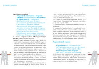 tutto il territorio nazionale, dei diritti di proprietà, usufrutto,
uso, abitazione e nuda proprietà su altra abitazione acqui-
stata con le agevolazioni prima casa;
- che il fabbricato caduto in successione non presenta le ca-
ratteristiche di “fabbricato di lusso” secondo i criteri indica-
ti nel D.M. 2 agosto 1969.
La dichiarazione è resa dall’interessato nella dichiarazione di
successione8
.
Va segnalato che l’applicazione dell’imposta ipotecaria e ca-
tastale in misura fissa per i trasferimenti derivanti da succes-
sione, ricorrendo i presupposti per le agevolazioni prima ca-
sa, non “preclude la possibilità in sede di successivo acquisto
a titolo oneroso di altra ‘casa di abitazione non di lusso’ di
fruire dei benefici prima casa, per la diversità dei presupposti
che legittimano l’acquisto del bene in regime agevolato”9
.
Pagamento delle imposte
Il pagamento dell’imposta principale,
dell’imposta complementare con gli interessi
di legge e dell’imposta suppletiva deve
essere eseguito entro 60 giorni
dalla notifica dell’avviso di liquidazione.
Al contribuente può essere concessa la dilazione nel paga-
mento e quindi potrà effettuare il pagamento in misura non
inferiore al 20% delle imposte, delle sanzioni amministrative
e degli interessi di mora, nei termini di cui sopra e, per il ri-
manente importo, in rate annuali posticipate.
55
Agevolazioni prima casa
L’imposta di trascrizione e l’imposta
catastale sono applicate nella misura fissa
di 168,00 euro per i trasferimenti
di abitazioni non di lusso, derivanti
da successioni, quando sussistano i requisiti
e le condizioni previste in materia
di acquisto della prima abitazione dalla
normativa in materia di imposta di registro.
È sufficiente che almeno uno dei beneficiari
possegga i requisiti per ottenere
le agevolazioni prima casa per estendere
la riduzione d’imposta a tutti gli altri eredi.
In particolare per poter usufruire delle agevolazioni pri-
ma casa il beneficiario deve dichiarare:
- di avere la propria residenza nel comune dove è ubicato l’im-
mobile caduto in successione, o di voler stabilire la propria re-
sidenza in questo comune entro 18 mesi dalla data di apertu-
ra della successione, o di svolgere la propria attività in questo
comune. Le agevolazioni sono estese anche a cittadini italiani
che risiedono all’estero che acquisiscono, per successione, l’im-
mobile come prima casa sul territorio italiano o di cittadini ita-
liani che lavorano all’estero per immobili siti nel luogo dove ha
sede o esercita l’attività il soggetto da cui dipendono;
- di non essere titolare esclusivo – né in comunione col pro-
prio coniuge – dei diritti di proprietà, usufrutto, uso e abita-
zione di altro immobile nel territorio del comune dove è ubi-
cato quello caduto in successione;
- di non essere titolare, neppure per quote, e neppure in re-
gime di comunione legale dei beni col proprio coniuge, su
54
Le imposte di successioneLe imposte di successione
 