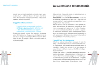 Abbiamo detto che quando esiste un valido testamento si
apre la successione testamentaria.
Il testamento, dunque, è un atto unilaterale – e cioè solo
di chi intende disporre dei propri beni – con il quale colui che
lo redige esprime le proprie volontà su come attribuire il pro-
prio patrimonio dopo la morte.
Nel caso in cui vi siano più testamenti, in linea generale, bi-
sogna fare riferimento alle disposizioni contenute nel testa-
mento cronologicamente più recente. Per evitare che si pos-
sano creare incertezze sulla volontà del testatore è opportu-
no che l’ultimo testamento revochi espressamente i prece-
denti. Se, tuttavia, ciò non avviene si avrà la revoca tacita di
tutte le disposizioni del testamento precedente che risultino
incompatibili con il testamento successivo.
I requisiti per fare testamento
Affinché un testamento sia valido è necessario che colui che
redige il testamento (testatore), al momento della redazione,
sia maggiorenne, non interdetto e sia comunque capace di
intendere e di volere. Una persona che sia stata oggetto di
una sentenza di inabilitazione può quindi validamente dispor-
re per testamento.
La legge nulla stabilisce in riferimento ai beneficiari di ammini-
strazione di sostegno. In linea di principio, se il decreto di am-
missione all’amministrazione di sostegno non prevede l’espres-
sa esclusione della possibilità di fare testamento, il soggetto
conserva questa possibilità che verrà meno nel caso in cui il giu-
dice riconosca la sua incapacità di intendere e di volere.
5
zionale, ossia per trasferire a titolo gratuito la propria azien-
da (individuale o collettiva) ad alcuni dei propri discendenti,
senza che l’operazione possa poi essere messa in discussione
dagli altri familiari o legittimari.
L’oggetto della successione
L’oggetto della successione è costituito
dall’intero patrimonio del defunto, vale
a dire dal complesso dei suoi rapporti
patrimoniali trasmissibili attivi e passivi.
È opportuno precisare che non sono oggetto di successione
alcuni diritti patrimoniali che, pur presenti nel patrimonio del
defunto, si estinguono proprio per effetto della morte del ti-
tolare. Si pensi ad esempio al diritto di usufrutto vitalizio su
un bene immobile.
4
L’apertura della successione
La successione testamentaria
 