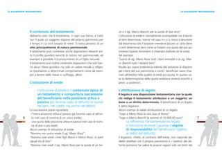 zo e il sig. Marco Bianchi per la quota di due terzi”
L’istituzione di erede è normalmente incompatibile con il lascito
di beni determinati, tranne nel caso in cui si riesca a desumere
dal testamento che il testatore intendeva lasciare un certo bene
o certi determinati beni come se fossero una quota del suo pa-
trimonio (questo fenomeno è chiamato institutio ex re certa).
Ad esempio:
“Lascio al sig. Mario Rossi tutti i beni immobili e al sig. Mar-
co Bianchi tutti i restanti beni”
Risulta qui sopra evidente la volontà del testatore di disporre
per intero del suo patrimonio e come i beneficiari siano chia-
mati all’eredità nella qualità di eredi pro-quota. In questo ca-
so la determinazione della quota ereditaria avverrà anziché a
priori, a posteriori.
L’attribuzione di legato
Il legato è una disposizione testamentaria con la quale
chi redige il testamento attribuisce a un soggetto un
bene o un diritto determinato. Il beneficiario di un legato
è detto legatario.
Alcuni esempi di valida attribuzione di un legato:
“Lego a Mario Rossi la mia casa di Roma”
“Lego a Marco Bianchi la somma di 10.000,00 euro”
La differenza fondamentale tra legato
e istituzione di erede riguarda il regime
di responsabilità del beneficiario rispetto
ai debiti del defunto:
il legatario, infatti, al contrario dell’erede, non risponde dei
debiti ereditari con il proprio patrimonio e i creditori del de-
funto potranno far valere le proprie ragioni solo nei limiti del
7
Il contenuto del testamento
Abbiamo visto che il testamento, in ogni sua forma, è l’atto
con il quale un soggetto dispone del proprio patrimonio per
il tempo in cui avrà cessato di vivere. Si tratta pertanto di un
atto principalmente di natura patrimoniale.
Il testamento può contenere anche disposizioni rilevanti sot-
to il profilo giuridico benché di natura non patrimoniale, ad
esempio è possibile il riconoscimento di un figlio naturale.
Il testamento può inoltre contenere disposizioni che non han-
no alcun rilievo giuridico ma solo un valore morale o religio-
so (esortazioni a determinati comportamenti come ad esem-
pio a tenere delle messe in suffragio, altro).
L’istituzione di erede
L’istituzione di erede è il contenuto tipico di
un testamento e comporta la successione
del beneficiario nella posizione attiva e
passiva già facente capo al defunto (e quindi
nei beni, nei crediti ma anche nei debiti).
La successione potrà riguardare:
- l’intera posizione attiva e passiva già facente capo al defun-
to (nel caso di nomina di un unico erede);
- una quota della posizione attiva e passiva (nel caso di nomi-
na di due o più eredi).
Alcuni esempi di istituzione di erede:
“Nomino mio unico erede il sig. Mario Rossi”
“Nomino miei eredi i miei figli Mario e Marco Rossi, in parti
uguali tra di loro”
“Nomino miei eredi il sig. Mario Rossi per la quota di un ter-
6
La successione testamentariaLa successione testamentaria
 
