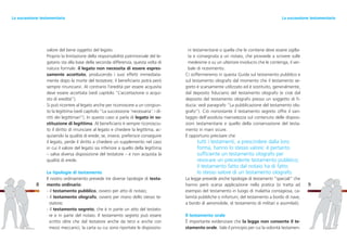 ni testamentarie o quella che le contiene deve essere sigilla-
ta e consegnata a un notaio, che provvede a scrivere sulle
medesime o su un ulteriore involucro che le contenga, il ver-
bale di ricevimento.
Ci soffermeremo in questa Guida sul testamento pubblico e
sul testamento olografo dal momento che il testamento se-
greto è scarsamente utilizzato ed è sostituito, generalmente,
dal deposito fiduciario del testamento olografo (e cioè dal
deposito del testamento olografo presso un soggetto di fi-
ducia: vedi paragrafo “La pubblicazione del testamento olo-
grafo”). Ciò nonostante il testamento segreto offre il van-
taggio dell’assoluta riservatezza sul contenuto delle disposi-
zioni testamentarie e quello della conservazione del testa-
mento in mani sicure.
È opportuno precisare che
tutti i testamenti, a prescindere dalla loro
forma, hanno lo stesso valore: è pertanto
sufficiente un testamento olografo per
revocare un precedente testamento pubblico;
il testamento fatto dal notaio ha di fatto
lo stesso valore di un testamento olografo.
La legge prevede anche tipologie di testamenti “speciali” che
hanno però scarsa applicazione nella pratica (si tratta ad
esempio del testamento in luogo di malattia contagiosa, ca-
lamità pubbliche o infortuni, del testamento a bordo di nave,
a bordo di aeromobile, di testamento di militari e assimilati).
Il testamento orale
È importante evidenziare che la legge non consente il te-
stamento orale. Vale il principio per cui la volontà testamen-
9
valore del bene oggetto del legato.
Proprio la limitazione della responsabilità patrimoniale del le-
gatario sta alla base della seconda differenza, questa volta di
natura formale: il legato non necessita di essere espres-
samente accettato, producendo i suoi effetti immediata-
mente dopo la morte del testatore; il beneficiario potrà però
sempre rinunciarvi. Al contrario l’eredità per essere acquisita
deve essere accettata (vedi capitolo “L’accettazione o acqui-
sto di eredità”).
Si può ricorrere al legato anche per riconoscere a un congiun-
to la legittima (vedi capitolo “La successione ‘necessaria’: i di-
ritti dei legittimari”). In questo caso si parla di legato in so-
stituzione di legittima. Al beneficiario è sempre riconosciu-
to il diritto di rinunciare al legato e chiedere la legittima, ac-
quisendo la qualità di erede; se, invece, preferisce conseguire
il legato, perde il diritto a chiedere un supplemento nel caso
in cui il valore del legato sia inferiore a quello della legittima
– salva diversa disposizione del testatore – e non acquista la
qualità di erede.
Le tipologie di testamento
Il nostro ordinamento prevede tre diverse tipologie di testa-
mento ordinario:
- il testamento pubblico, ovvero per atto di notaio;
- il testamento olografo, ovvero per mano dello stesso te-
statore;
- il testamento segreto, che è in parte un atto del testato-
re e in parte del notaio. Il testamento segreto può essere
scritto oltre che dal testatore anche da terzi e anche con
mezzi meccanici; la carta su cui sono riportate le disposizio-
8
La successione testamentariaLa successione testamentaria
 