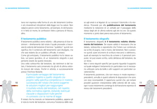 so agli eredi e ai legatari di cui conosce il domicilio o la resi-
denza. Provvede poi alla pubblicazione del testamento
mediante la redazione di un verbale per il passaggio dello
stesso dagli atti di ultima volontà agli atti tra vivi. Da questo
momento si potrà dare piena esecuzione al testamento.
Il testamento olografo
Il testamento olografo è il testamento redatto diretta-
mente dal testatore. Per essere valido è necessario che sia
datato, sottoscritto e soprattutto che l’intero suo contenuto
sia scritto di pugno, cioè a mano, dal testatore. Non si posso-
no quindi usare strumenti di scrittura meccanici o elettronici,
quali ad esempio la macchina da scrivere o il personal com-
puter, né può essere scritto, sotto dettatura del testatore, da
un terzo.
Non ci sono requisiti specifici per quanto riguarda il supporto
sul quale redigere il testamento (in particolare non è necessa-
rio utilizzare carta da bollo o altri supporti con particolari ca-
ratteristiche).
Il testamento posteriore, che non revoca in modo espresso i
precedenti, annulla in questi soltanto le disposizioni che sono
con esso incompatibili. È opportuno quindi che, per evitare
possibili questioni interpretative della volontà del de cuius,
ogni nuovo testamento contenga la dichiarazione espressa di
revoca dei testamenti precedenti.
11
taria non espressa nella forma di uno dei testamenti (ordina-
ri e/o straordinari) disciplinati dalla legge non ha valore. Non
valgono perciò come testamento, ad esempio, le dichiarazio-
ni in letto di morte, le confessioni fatte a persona di fiducia,
altro.
Il testamento pubblico
Il testamento pubblico viene redatto – alla presenza di due te-
stimoni – direttamente dal notaio il quale provvede a trascri-
vere le volontà del testatore (il termine “pubblico” quindi non
significa che il contenuto del testamento sarà divulgato, ma
che sarà redatto da un pubblico ufficiale, il notaio).
Come già anticipato, il testamento pubblico ha lo stesso va-
lore, sul piano giuridico, di un testamento olografo e può
pertanto essere da questo revocato.
Una volta sottoscritto dal testatore, dai testimoni e dal no-
taio, il testamento sarà conservato tra gli atti di ultima volon-
tà ricevuti dal notaio, finché in attività, e successivamente
presso l’Archivio Notarile.
Il principale vantaggio del testamento
pubblico rispetto a quello olografo sta
proprio nella specifica competenza in materia
successoria del notaio che potrà suggerire
le soluzioni migliori per raggiungere
il risultato voluto dal testatore, nel rispetto
della normativa vigente, evitando eventuali
clausole o disposizioni nulle perché
in contrasto con le norme di legge.
Il notaio che ha ricevuto un testamento pubblico, appena gli
è nota la morte del testatore, comunica l’esistenza dello stes-
10
La successione testamentariaLa successione testamentaria
 