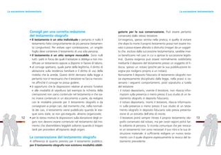 gatorie per la sua conservazione. Può essere pertanto
conservato dallo stesso testatore.
Un’esigenza, spesso sentita nella pratica, è quella di evitare
che dopo la morte il proprio testamento possa non essere tro-
vato o possa essere alterato o distrutto (magari da un sogget-
to che, escluso dalla successione testamentaria, sarebbe inve-
ce beneficiario nel caso in cui si aprisse la successione legitti-
ma). Questa esigenza può essere normalmente soddisfatta
mediante il deposito del testamento presso un soggetto di fi-
ducia, spesso un notaio (poiché per la sua pubblicazione bi-
sogna poi rivolgersi proprio a un notaio).
Nonostante il deposito fiduciario di testamento olografo non
sia espressamente disciplinato dalla legge, nella prassi si os-
servano i seguenti comportamenti, posti sopratutto a tutela
del testatore:
- il notaio depositario, vivente il testatore, non rilascia infor-
mazioni sulla presenza o meno presso il suo studio di un te-
stamento olografo in deposito fiduciario;
- il notaio depositario, morto il testatore, rilascia informazio-
ni sulla presenza o meno presso il suo studio di un testa-
mento olografo in deposito fiduciario solo previa presenta-
zione di un estratto dell’atto di morte;
- il testatore potrà sempre ritirare il proprio testamento olo-
grafo conservato dal notaio, ma per ovvie ragioni potrà far-
lo soltanto di persona. Si ricorda comunque che per revoca-
re un testamento non sono necessari il suo ritiro e la sua di-
struzione materiale: è sufficiente redigere un nuovo testa-
mento con il quale disporre espressamente la revoca del te-
stamento precedente.
13
Consigli per una corretta redazione
del testamento olografo
• Il testamento è un atto individuale e pertanto è nullo il
testamento fatto congiuntamente da più persone (testamen-
to congiuntivo). Per evitare ogni contestazione, un singolo
foglio deve contenere il testamento di una sola persona;
• il testamento è un atto sempre revocabile. Sono nulli
tutti i patti in forza dei quali il testatore si obbliga a non mo-
dificare un testamento oppure a disporre in favore di taluno;
• al coniuge spettano, quale parte della legittima, il diritto di
abitazione sulla residenza familiare e il diritto di uso della
mobilia che la arreda. Questi diritti derivano dalla legge e
pertanto non è necessario che il testatore ne faccia menzio-
ne affinché il coniuge ne possa godere;
• è opportuno che le disposizioni relative al servizio funebre
e alle modalità di sepoltura (ad esempio la richiesta della
cremazione) non siano contenute nel testamento e che sia-
no invece contenute in un documento a parte, da redigere
con le modalità previste per il testamento olografo e da
consegnare ai propri cari, dal momento che, nella normali-
tà dei casi, il testamento viene pubblicato quando le ese-
quie sono state, se non già eseguite, almeno organizzate;
• per lo stesso motivo le disposizioni sulla donazione degli or-
gani non devono essere contenute nel testamento dal mo-
mento che diverrebbero leggibili soltanto quando è troppo
tardi per procedere all’espianto degli organi.
La conservazione del testamento olografo
A differenza di quanto previsto per il testamento pubblico,
per il testamento olografo non esistono modalità obbli-
12
La successione testamentariaLa successione testamentaria
 