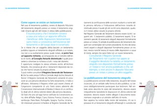 stamenti la certificazione delle iscrizioni risultanti a nome del-
la persona defunta e l’indicazione dell’archivio notarile di-
strettuale presso il quale gli atti iscritti sono depositati, qualo-
ra il notaio abbia cessato la propria attività.
Nel Registro Generale dei Testamenti devono essere iscritti i se-
guenti atti: 1) testamenti pubblici; 2) testamenti segreti; 3) te-
stamenti speciali; 4) testamenti olografi depositati formalmente
presso un notaio; 5) verbale di pubblicazione dei testamenti olo-
grafi non contemplati nel numero precedente; 6) ritiro dei testa-
menti segreti e olografi depositati formalmente presso un no-
taio; revoca nonché revoca di revoca delle disposizioni a causa
di morte, sempre che siano fatte con un nuovo testamento.
Consultando il Registro Generale
dei Testamenti non si potrà mai sapere se
il soggetto deceduto ha redatto un testamento
olografo non depositato formalmente presso
un notaio e non ancora pubblicato e che, ad
esempio, si trovi ancora in deposito fiduciario
presso un notaio o presso un altro soggetto.
La pubblicazione del testamento olografo
La pubblicazione consiste nella redazione, da parte del notaio
incaricato, di un verbale nella forma di atto pubblico, cui de-
vono obbligatoriamente partecipare due testimoni. Nel ver-
bale viene descritto lo stato del testamento, devono essere
integralmente riprodotte le disposizioni di ultima volontà del
testatore; devono essere inoltre allegati il documento testa-
mentario originale e un estratto dell’atto di morte.
Non appena ha notizia della morte del testatore, chi sia in
possesso di un testamento olografo affidatogli in custodia dal
15
Come sapere se esiste un testamento
Nel caso di testamento pubblico, ovvero di deposito fiduciario
del testamento olografo presso un notaio, il testamento origi-
nale rimarrà agli atti del notaio in attesa della pubblicazione.
È buona pratica che il testatore conservi
a casa una nota o un appunto affinché
i beneficiari delle disposizioni testamentarie
siano messi a conoscenza dell’esistenza del
testamento e del luogo dove è conservato.
Se si ritiene che un soggetto abbia lasciato un testamento
pubblico oppure un testamento olografo affidato a un notaio,
ma non si sa esattamente presso quale notaio, si potrà fare
un’apposita richiesta, accompagnata da un estratto dell’at-
to di morte, al Consiglio Notarile distrettuale il quale prov-
vederà a diramare la richiesta a tutti i notai del distretto.
È opportuno rivolgere la stessa richiesta anche all’Archivio
Notarile, che conserva gli atti e i testamenti depositati dai no-
tai che hanno cessato la propria attività.
Si può inoltre consultare il Registro Generale dei Testamen-
ti che ha sede presso l’Ufficio Centrale degli Archivi Notarili di
Roma2
. Il Registro Generale dei Testamenti consente di cono-
scere se una persona deceduta ha fatto testamento, in Italia o
all’estero. Attraverso il Registro infatti può essere chiesto al-
l’organismo competente di uno Stato estero aderente alla
Convenzione internazionale di Basilea il rilascio di un certifica-
to degli atti di ultima volontà relativi alla persona deceduta.
Gli Stati che sino ad oggi hanno ratificato la Convenzione so-
no, oltre all’Italia: Belgio, Cipro, Estonia, Francia, Lituania, Lus-
semburgo, Paesi Bassi, Portogallo, Spagna, Turchia, Ucraina.
Gli interessati possono richiedere al Registro Generale dei Te-
14
La successione testamentariaLa successione testamentaria
 