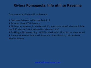 Riviera Romagnola: Info utili su Ravenna Ecco una serie di info utili su Ravenna: Stazione dei treni in Piazzale Farini 13 Autobus Linee ATM Ravenna Biblioteca classense, in via Baccarini 3, aperta dal lunedì al venerdì dalle ore 8.30 alle ore 19 e il sabato fino alle ore 13.30. Trekking e Birdwwatching:  WWF in via Gordini 27 e LIPU in  via Ariosa 6 Il mare a Ravenna: Marina di Ravenna,  Punta Marina, Lido Adriano, Marina Romea. www.informa-hotel.com 
