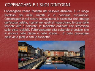 COPENAGHEN E I SUOI DINTORNI
Copenaghen venne fondata dal vescovo Absalom, è un luogo
favoloso dai mille risvolti e in continua evoluzione.
Copenhagen è nel nostro immaginario la sirenetta che emerge
dall’acqua gelata, i canali nei quali si rispecchiano le case dalle
facciate alte e colorate, le biciclette ordinate che sfrecciano
sulle piste ciclabili, l’effervescente vita culturale e sociale che
si rinnova nelle piazze e nelle strade... E’ bello girovagare
nelle vie a piedi o con le biciclette.
 