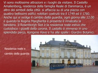 Residenza reale e
cambio della guardia
Vi sono moltissime attrazioni e i luoghi da visitare. Il Castello
Amalienborg, residenza della famiglia Reale di Danimarca, è un
altro dei simboli della città: si affaccia su di una piazza con
quattro bellissimi edifici nobiliari costruiti tra il 1749 ed il 1760.
Anche qui si svolge il cambio della guardia, ogni giorno alle 12.00
e quando la Regina Margherita è presente è innalzata la
bandiera. Il Rosenborgh Slot è la residenza reale estiva che
custodisce i gioielli della corona. Il castello è immerso in uno
splendido parco, Kongens Have e ha alle spalle i Giardini Botanici.
 