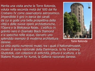 Merita una visita anche la Torre Rotonda,
voluta nella seconda metà del ‘600 dal Re
Cristiano IV come osservatorio astronomico.
Imperdibile il giro in barca dei canali
da cui si gode una bella prospettiva della
città e delle nuove opere architettoniche,
l’Opera e la Biblioteca Reale. L’edificio in
granito nero è chiamato Black Diamond
e si specchia nelle acque, davvero uno
splendido esempio di moderna architettura
danese.
La città ospita numerosi musei, tra i quali il Nationalmuseet,
museo di storia nazionale della Danimarca, la Ny Carlsberg
Glyptotek, con collezioni di antichità, pittura e scultura, e lo
Statens Museum for Kunst, la Galleria nazionale danese.
Torre Rotonda
 