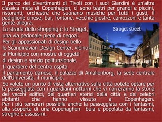 Il parco dei divertimenti di Tivoli con i suoi Giardini è un’altra
classica meta di Copenhagen, ci sono teatri per grandi e piccini,
ristoranti, orchestre che suonano musiche per tutti i gusti, il
padiglione cinese, bar, fontane, vecchie giostre, carrozzoni e tanta
gente allegra.
La strada dello shopping è lo Strøget,
una via pedonale piena di negozi.
Per gli appassionati di design bello
lo Scandinavian Design Center, vicino
al Municipio con mostre di oggetti
di design e spazio polifunzionale.
Il quartiere del centro ospita
il parlamento danese, il palazzo di Amalienborg, la sede centrale
dell'Università, il municipio.
Se volete un punto di vista alternativo sulla città potete optare per
la passeggiata con i guardiani notturni che vi narreranno la storia
dei vecchi edifici, dei quartieri storici della città e dei celebri
abitanti che hanno vissuto a Copenhagen.
Per i più temerari possibile anche la passeggiata con i fantasmi,
alla scoperta di una Copenaghen buia e popolata da fantasmi,
streghe e assassini.
Stroget street
 