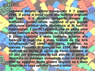 .
Legoland Billund, venne inaugurato il 7 giugno
1968. Il parco si trova vicino alla fabbrica originale
dei Lego e il secondo aeroporto danese più
trafficato. Questo rende Legoland la più grande
attrazione turistica della Danimarca al di fuori di
Copenaghen. I parchi Legoland, che da allora sono
state costruiti sono modellati su Legoland Billund.
Il primo Legoland è stato costruito accanto alla
fabbrica di Lego che è stata fondata da Ole Kirk
Christiansen nel 1949. Suo figlio, Godtfred, ha
rilevato l'azienda di famiglia nel 1958. Nel 1968
Godfredt ha deciso di aprire un Parco Legoland di
14 acri per promuovere la sua attività. Il parco è
diventato un successo immediato e nel corso degli
anni ha aggiunto molte giostre originali ed è stato
suddiviso in nove specifici mondi a tema.
BILLUND…
 