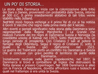 UN PO’ DI STORIA…
La storia della Danimarca inizia con la colonizzazione della tribù
dei Dani o Danesi, provenienti con probabilità dalla Svezia, intorno
al 500 d.C. Il primo insediamento abitativo di tali tribù venne
stabilito nello Jutland.
Nell'800 iniziò l'epoca vichinga e il primo Re di cui si ha notizia
è Gorm Il Vecchio che regnò nella prima metà del X secolo.
Altri eventi e periodi significativi nella storia della Danimarca sono
rappresentati dalla Regina Margherita I La Grande che
realizzò l'unione dei tre regni di Danimarca Svezia e Norvegia (la
cosiddetta unione di Kalmar nel 1397). Sotto Margherita ci fu un
lungo periodo di prosperità. Con Cristiano I salì al potere la
famiglia degli Oldenburg. Seguì il regno di Cristiano II, sotto il
quale la Svezia uscì dall'unione nel 1523.
La guerra dei Trent'anni portò un conflitto tra Danimarca e Svezia
che si concluse con gravi perdite di territorio da parte della
Danimarca.
Inizialmente neutrale nelle guerre napoleoniche, nel 1807, la
Danimarca si trovò a combattere gli inglesi che distrussero la
flotta danese e presero Copenhagen. Nel 1808 Danimarca si alleò
con la Francia di Napoleone, dovette affrontare russi e tedeschi ai
quali nel frattempo si era unita la Svezia.
 
