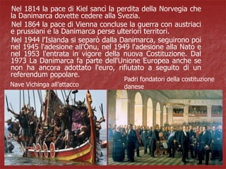 Nel 1814 la pace di Kiel sancì la perdita della Norvegia che
la Danimarca dovette cedere alla Svezia.
Nel 1864 la pace di Vienna concluse la guerra con austriaci
e prussiani e la Danimarca perse ulteriori territori.
Nel 1944 l'Islanda si separò dalla Danimarca, seguirono poi
nel 1945 l'adesione all'Onu, nel 1949 l'adesione alla Nato e
nel 1953 l'entrata in vigore della nuova Costituzione. Dal
1973 La Danimarca fa parte dell'Unione Europea anche se
non ha ancora adottato l'euro, rifiutato a seguito di un
referendum popolare.
Nave Vichinga all’attacco
Padri fondatori della costituzione
danese
 