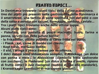 In Danimarca troverete i piatti tipici della cucina scandinava.
Uno dei piatti più presenti nella gastronomia della Danimarca è
il smørrebrød, una tartina di pane spalmata con del paté o con
della salsa e servita con salumi, formaggio, verdure, caviale...
Tra i piatti tipici troviamo anche delle ottime zuppe.
Alcuni piatti tipici sono:
- Fiskefars, una pastella di pesce macinato, burro, farina e
panna, servito con delle patate bollite;
- le Frikadeller, ottime polpette di carne fritte nel burro;
- i Flæsk i kal, carne di maiale con cavolo;
- Kogt torsk, merluzzo bollito;
- il sild, l'aringa il pesce danese per eccellenza.
I dolci danesi sono abbastanza semplici, il Æblekage (un dolce
con panna e mele), le Æbleskiver (ciambelle fritte spolverate
con zucchero), le Fløderand (un dolce a forma d'anello, ripieno
di frutta cotta) il Jule risengrod (budino di riso alle mandorle),
i Kranserkager (pasticcini di marzapane glassati).
PIATTI TIPICI…
 