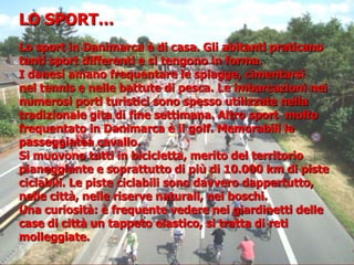 Lo sport in Danimarca è di casa. Gli abitanti praticano
tanti sport differenti e si tengono in forma.
I danesi amano frequentare le spiagge, cimentarsi
nel tennis e nelle battute di pesca. Le imbarcazioni nei
numerosi porti turistici sono spesso utilizzate nella
tradizionale gita di fine settimana. Altro sport molto
frequentato in Danimarca è il golf. Memorabili le
passeggiatea cavallo.
Si muovono tutti in bicicletta, merito del territorio
pianeggiante e soprattutto di più di 10.000 km di piste
ciclabili. Le piste ciclabili sono davvero dappertutto,
nelle città, nelle riserve naturali, nei boschi.
Una curiosità: è frequente vedere nei giardinetti delle
case di città un tappeto elastico, si tratta di reti
molleggiate.
LO SPORT…
 