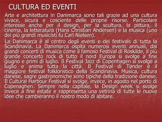 CULTURA ED EVENTI
Arte e architettura in Danimarca sono tali grazie ad una cultura
vivace, sicura e cosciente delle proprie risorse. Particolare
interesse anche per il design, per la scultura, la pittura, il
cinema, la letteratura (Hans Christian Andersen) e la musica (uno
dei più grandi musicisti fu Carl Nielsen).
La Danimarca è al centro degli eventi e dei festivals di tutta la
Scandinavia. La Danimarca ospita numerosi eventi annuali, dai
grandi concerti di musica come il famoso Festival di Roskilde, il più
grande concerto rock di tutto il nord Europa si svolge a fine
giugno e primi di luglio. Il Festival Jazz di Copenhagen si svolge a
luglio e anima tutta la città. Il Festival di Tønder è il
maggiore festival folkloristico della Scandinavia. Musica, cultura
danese, sagre gastronomiche sono tipiche della tradizione danese.
Il Cultural Harbour Festival si svolge, invece, in agosto nel porto di
Copenaghen. Sempre nella capitale, la Design week si svolge
invece a fine estate e rappresenta una vetrina di tutte le nuove
idee che cambieranno il nostro modo di abitare.
 
