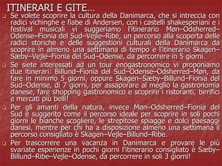 ITINERARI E GITE…
 Se volete scoprire la cultura della Danimarca, che si intreccia con
radici vichinghe e fiabe di Andersen, con i castelli shakesperiani e i
festival musicali vi suggeriamo l’itinerario Møn–Odsherred–
Odense–Fionia del Sud–Vejle–Ribe, un percorso alla scoperta delle
radici storiche e delle suggestioni culturali della Danimarca da
scoprire in almeno una settimana di tempo e l’itinerario Skagen–
Sæby–Vejle–Fionia del Sud–Odense, da percorrere in 5 giorni.
 Se siete interessati ad un tour enogastronomico vi proponiamo
due itinerari: Billund–Fionia del Sud–Odense–Odsherred–Møn, da
fare in minimo 5 giorni, oppure Skagen–Sæby–Billund–Fionia del
Sud–Odense, di 7 giorni, per assaporare al meglio la gastronomia
danese, fare shopping gastronomico e scoprire i ristoranti, birrifici
e mercati più belli!
 Per gli amanti della natura, invece Møn–Odsherred–Fionia del
Sud è suggerito come il percorso ideale per scoprire in soli pochi
giorni le bianche scogliere, le strepitose spiagge e dolci paesaggi
danesi, mentre per chi ha a disposizione almeno una settimana il
percorso consigliato è Skagen–Vejle–Billund–Ribe.
 Per trascorrere una vacanza in Danimarca e provare le più
svariate esperienze in pochi giorni l’itinerario consigliato è Sæby–
Billund–Ribe–Vejle–Odense, da percorrere in soli 3 giorni!
 