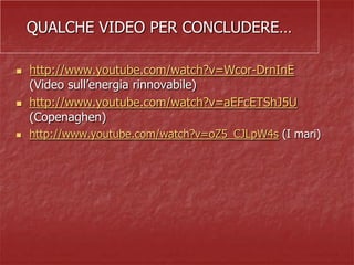 QUALCHE VIDEO PER CONCLUDERE…
 http://www.youtube.com/watch?v=Wcor-DrnInE
(Video sull’energia rinnovabile)
 http://www.youtube.com/watch?v=aEFcETShJ5U
(Copenaghen)
 http://www.youtube.com/watch?v=oZ5_CJLpW4s (I mari)
 