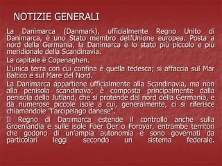 NOTIZIE GENERALI
La Danimarca (Danmark), ufficialmente Regno Unito di
Danimarca, è uno Stato membro dell'Unione europea. Posta a
nord della Germania, la Danimarca è lo stato più piccolo e più
meridionale della Scandinavia.
La capitale è Copenaghen.
L'unica terra con cui confina è quella tedesca; si affaccia sul Mar
Baltico e sul Mare del Nord.
La Danimarca appartiene ufficialmente alla Scandinavia, ma non
alla penisola scandinava; è composta principalmente dalla
penisola dello Jutland, che si protende dal nord della Germania, e
da numerose piccole isole a cui, generalmente, ci si riferisce
chiamandole "l'arcipelago danese".
Il Regno di Danimarca estende il controllo anche sulla
Groenlandia e sulle isole Faer Oer o Foroyar, entrambe territori
che godono di un'ampia autonomia e sono governati da
particolari leggi secondo un sistema federale.
 