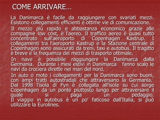 COME ARRIVARE…
La Danimarca è facile da raggiungere con svariati mezzi.
Esistono collegamenti efficienti e ottime vie di comunicazione.
Il mezzo più rapido e abbastanza economico grazie alle
compagnie low cost, è l'aereo. Il traffico aereo è quasi tutto
concentrato sull'aeroporto di Copenhagen Kastrup. I
collegamenti tra l'aeroporto Kastrup e la Stazione centrale di
Copenhagen sono assicurati da treni, taxi e autobus. Il tragitto
è breve e la frequenza dei mezzi di trasporto ottimale.
In nave è possibile raggiungere la Danimarca dalla
Germania. Durante i mesi estivi in Danimarca fanno scalo le
navi da crociera dirette nei mari del nord.
In auto o moto i collegamenti per la Danimarca sono buoni,
con ampi tratti autostradali che attraversano la Germania.
Dal 1998 l’isola di Fyn è collegata all'isola su cui sorge
Copenhagen da un ponte piuttosto lungo per attraversare il
quale si paga un pedaggio.
Il viaggio in autobus è un po' faticoso dall'Italia, si può
utilizzare la Eurolines.
 