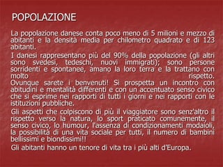 POPOLAZIONE
La popolazione danese conta poco meno di 5 milioni e mezzo di
abitanti e la densità media per chilometro quadrato e di 123
abitanti.
I danesi rappresentano più del 90% della popolazione (gli altri
sono svedesi, tedeschi, nuovi immigrati); sono persone
sorridenti e spontanee, amano la loro terra e la trattano con
molto rispetto.
Ovunque sarete i benvenuti! Si prospetta un incontro con
abitudini e mentalità differenti e con un accentuato senso civico
che si esprime nei rapporti di tutti i giorni e nei rapporti con le
istituzioni pubbliche.
Gli aspetti che colpiscono di più il viaggiatore sono senz'altro il
rispetto verso la natura, lo sport praticato comunemente, il
senso civico, lo humour, l'assenza di condizionamenti modaioli,
la possibilità di una vita sociale per tutti, il numero di bambini
bellissimi e biondissimi!!
Gli abitanti hanno un tenore di vita tra i più alti d’Europa.
 