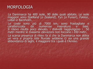 MORFOLOGIA
La Danimarca ha 400 isole, 90 delle quali abitate. Le isole
maggiori sono Sjælland (o Zealand), Fyn (o Funen), Falster,
Lollan e Barnholm.
Le coste sono più di 7000 km, sono frastagliate e
caratterizzate da numerose insenature e baie.
Il rilievo risulta poco elevato, i dislivelli raggiungono i 50
metri mentre le massime elevazioni non toccano i 200 metri.
La scarsa presenza di rilievi fa sì che la Danimarca non abbia
un vera e propria rete fluviale sebbene ci sia una grande
abbondanza di laghi, il maggiore tra i quali è l’Arreso.
 