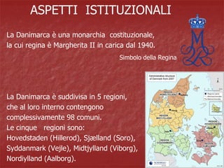 ASPETTI ISTITUZIONALI
La Danimarca è una monarchia costituzionale,
la cui regina è Margherita II in carica dal 1940.
La Danimarca è suddivisa in 5 regioni,
che al loro interno contengono
complessivamente 98 comuni.
Le cinque regioni sono:
Hovedstaden (Hillerod), Sjælland (Soro),
Syddanmark (Vejle), Midtjylland (Viborg),
Nordiylland (Aalborg).
Simbolo della Regina
 
