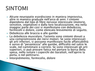  Alcune neuropatie esordiscono in maniera improvvisa,
altre in maniera graduale nell'arco di anni. I sintomi
dipendono dal tipo di fibre nervose interessate (motorie,
sensitive, vegetative) e dalla loro localizzazione, ma nella
maggior parte dei casi si manifestano con debolezza,
formicolìì e dolore, come elencato brevemente di seguito.
 Debolezza alle braccia o alle gambe
 La debolezza muscolare, l'astenìa sono sintomi dovuti a
una compromisione dei nervi motori. Se sono interessati
gli arti inferiori, si possono manifestare facile affaticabilità
e senso di "pesantezza" alle gambe, difficoltà nel salire le
scale, nel camminare o correre. Se sono interessati gli arti
superiori, si può provare fatica nel portare la borsa della
spesa, nello svitare i coperchi dei barattoli, nell'aprire la
porta, o nel pettinarsi.
 Intorpidimento, formicolìo, dolore
 